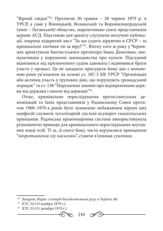 210
“Вірний свідок”40
. Протягом 30  травня – 28  червня 1979  р. в
УРСР, а саме у Вінницькій, Волинській та Ворошиловградській
(нині – Луганській) областях, заарештовано сімох представників
церкви АСД. Підставою для арешту слугували вилучені публіка-
ції, зокрема відкритий лист “За що судять віруючих в СРСР – за
кримінальні злочини чи за віру?”41
. Влітку того ж року у Чернів-
цях арештували баптистського пресвітера Івана Данилюка, зви-
нувативши у порушенні законодавства про культи. Підсудний
відмовився від призначеного судом адвоката і відмовився брати
участь у процесі. Це не завадило присудити йому два з полови-
ною роки ув’язнення на основі ст. 187-3 КК УРСР “Організація
або активна участь у групових діях, що порушують громадський
порядок” та ст. 138 “Порушення законів про відокремлення церк-
ви від держави і школи від держави”42
.
Отже, кримінальне переслідування протестантських де-
номінацій та їхніх представників у Радянському Союзі протя-
гом 1960–1970-х років було зумовлене небажанням вірних цих
конфесій служити тоталітарній системі всупереч євангельських
принципів. Радянська правоохоронна система використовувала
різноманітні приводи для кримінального переслідування неугод-
них владі осіб. Ті ж, зі свого боку, часто керувалися принципом
“непротивлення злу насиллям”, стаючи в’язнями сумління.
40
	 Захаров, Нарис з історії дисидентського руху в Україні, 60.
41
	 ХТС 54 (15 ноября 1979 г.).
42
	 ХТС 55 (31 декабря 1979 г.).
 