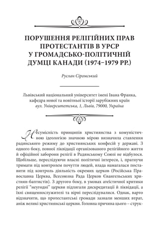 Несумісність принципів християнства з комуністич-
ною ідеологією значною мірою визначила ставлення
радянського режиму до християнських конфесій у державі. З
одного боку, повної ліквідації організованого релігійного життя
й офіційної заборони релігії в Радянському Союзі не відбулося.
Щобільше, переслідуючи власні політичні інтереси, і, прагнучи
тримати під контролем почуття людей, влада намагалася поста-
вити під контроль діяльність окремих церков (Російська Пра-
вославна Церква, Всесоюзна Рада Церков Євангельських хри-
стиян-баптистів). З другого боку, в умовах атеїстичної критики
релігії “неугодні” церкви підлягали дискредитації й ліквідації, а
їхні священнослужителі та вірні переслідувалися. Однак, варто
відзначити, що протестантські громади зазнали менших втрат,
аніж великі християнські церкви. Головна причина цього – струк-
ПОРУШЕННЯ РЕЛІГІЙНИХ ПРАВ
ПРОТЕСТАНТІВ В УРСР
У ГРОМАДСЬКО-ПОЛІТИЧНІЙ
ДУМЦІ КАНАДИ (1974–1979 РР.)
Руслан Сіромський
Львівський національний університет імені Івана Франка,
кафедра нової та новітньої історії зарубіжних країн
вул. Університетська, 1, Львів, 79000, Україна
 