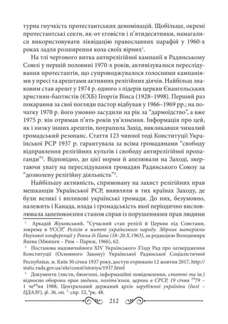 212
турна гнучкість протестантських деномінацій. Щобільше, окремі
протестантські секти, як-от єговісти і п’ятидесятники, намагали-
ся використовувати ліквідацію православних парафій у 1960-х
роках задля розширення кола своїх вірних1
.
На тлі чергового витка антирелігійної кампанії в Радянському
Союзі у першій половині 1970-х років, активізувалося пересліду-
вання протестантів, що супроводжувалося голосними кампанія-
ми у пресі та арештами активних релігійних діячів. Найбільш зна-
ковим став арешт у 1974 р. одного з лідерів церкви Євангельських
християн-баптистів (ЄХБ) Георгія Вінса (1928–1998). Перший раз
покарання за свої погляди пастор відбував у 1966–1969 рр.; на по-
чатку 1970 р. його умовно засудили на рік за “дармоїдство”, а вже
1975 р. він отримав п’ять років ув’язнення. Інформація про цей,
як і низку інших арештів, потрапила Захід, викликавши чималий
громадський резонанс. Стаття 123 чинної тоді Конституції Укра-
їнської РСР 1937 р. гарантувала за всіма громадянами “свободу
відправлення релігійних культів і свободу антирелігійної пропа-
ганди”2
. Відповідно, до цієї норми й апелювали на Заході, звер-
таючи увагу на переслідування громадян Радянського Союзу за
“дозволену релігійну діяльність”3
.
Найбільшу активність, спрямовану на захист релігійних прав
мешканців Української РСР, виявляли в тих країнах Заходу, де
були великі і впливові українські громади. До них, безумовно,
належить і Канада, влада і громадськість якої періодично вислов-
лювала занепокоєння станом справ із порушеннями прав людини
1
	   Аркадій Жуковський, “Сучасний стан релігії й Церкви під Совєтами,
зокрема в УССР,” Релігія в житті українського народу. Збірник матеріялів
Наукової конференції у Рокка ді Папа (18–20.Х.1963), за редакцією Володимира
Янева (Мюнхен – Рим – Париж, 1966), 62.
2
	  Постанова надзвичайного XIV Українського З’їзду Рад про затвердження
Конституції (Основного Закону) Української Радянської Соціалістичної
Республіки, м. Київ 30 січня 1937 року, доступ отримано 12 жовтня 2017, http://
static.rada.gov.ua/site/const/istoriya/1937.html
3
	  Документи (листи, бюлетені, інформаційні повідомлення, статті та ін.)
відносно оборони прав людини, політв’язнів, церкви в СРСР, 19 січня 19
79 –
1  черв
ня 1988, Центральний держаний архів зарубіжної україніки (далі  –
ЦДАЗУ), ф. 36, оп. 1,
спр. 52, а
рк. 48.
 