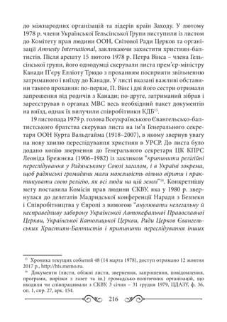 216
до міжнародних організацій та лідерів країн Заходу. У лютому
1978 р. члени Української Гельсінської Групи виступили із листом
до Комітету прав людини ООН, Світової Ради Церков та органі-
зації Amnesty International, закликаючи захистити християн-бап-
тистів. Після арешту 15 лютого 1978 р. Петра Вінса – члена Гель-
сінської групи, його однодумці скерували листа прем’єр-міністру
Канади П’єру Елліоту Трюдо з проханням посприяти звільненню
затриманого і виїзду до Канади. У листі вказані важливі обстави-
ни такого прохання: по-перше, П. Вінс і дві його сестри отримали
запрошення від родичів з Канади; по-друге, затриманий зібрав і
зареєстрував в органах МВС весь необхідний пакет документів
на виїзд, однак їх вилучили співробітники КДБ15
.
19 листопада1979 р.головаВсеукраїнськогоЄвангельсько-бап-
тистського братства скерував листа на ім’я Генерального секре-
таря ООН Курта Вальдгайма (1918–2007), в якому звернув увагу
на нову хвилю переслідування християн в УРСР. До листа було
додано копію звернення до Генерального секретаря ЦК  КПРС
Леоніда Брежнєва (1906–1982) із закликом “припинити релігійні
переслідування у Радянському Союзі загалом, і в Україні зокрема,
щоб радянські громадяни мали можливість вільно вірити і прак-
тикувати свою релігію, як всі люди на цій землі”16
. Конкретнішу
мету поставила Комісія прав людини СКВУ, яка у 1980 р. звер-
нулася до делегатів Мадридської конференції Наради з Безпеки
і Співробітництва у Європі з вимогою “анулювати нелегальну й
несправедливу заборону Української Автокефальної Православної
Церкви, Української Католицької Церкви, Ради Церков Євангель-
ських Християн-Баптистів і припинити переслідування інших
15
	 Хроника текущих событий 48 (14 марта 1978), доступ отримано 12 жовтня
2017 р., http://hts.memo.ru.
16
	  Документи (листи, обіжні листи, звернення, запрошення, повідомлення,
програми, вирізки з газет та ін.) громадсько-політичних організацій, що
входили чи співпрацювали з СКВУ, 3 січня – 31 грудня 1979, ЦДАЗУ, ф. 36,
оп. 1, спр. 27, арк. 154.
 