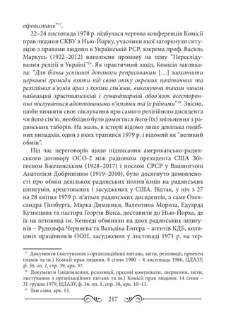 217
віровизнань”17
.
22–24 листопада 1978 р. відбулася чергова конференція Комісії
прав людини СКВУ в Нью-Йорку, учасники якої заторкнули ситу-
ацію з правами людини в Українській РСР, зокрема проф. Василь
Маркусь (1922–2012) виголосив промову на тему “Пересліду-
вання релігії в Україні”18
. Як практичний захід, Комісія заклика-
ла: “Для більш успішної допомоги репресованим […] заохотити
церковні громади взяти під свою опіку окремих політичних та
релігійних в’язнів враз з їхніми сім’ями, виконуючи таким чином
найвищий християнський і гуманітарний обов’язок всесторон-
ньо піклуватися адоптованими в’язнями та їх рідними”19
. Звісно,
щоби виявити своє піклування про самого релігійного дисидента
чи його сім’ю, необхідно було домогтися його (їх) звільнення з ра-
дянських таборів. На жаль, в історії відомо лише декілька подіб-
них випадків, один з яких трапився 1979 р. і відомий як “великий
обмін”.
Під час переговорів щодо підписання американсько-радян-
ського договору ОСО-2 між радником президента США Збі-
ґнєвом Бжезинським (1928–2017) і послом СРСР у Вашингтоні
Анатолієм Добриніним (1919–2010), було досягнуто домовлено-
сті про обмін декількох радянських політв’язнів на радянських
шпигунів, арештованих і засуджених у США. Відтак, у ніч з 27
на 28 квітня 1979 р. п’ятьох радянських дисидентів, а саме Олек-
сандра Гінзбурґа, Марка Димшиця, Валентина Мороза, Едуарда
Кузнєцова та пастора Георгія Вінса, доставили до Нью-Йорка, де
їх на летовищі ім. Кеннеді обміняли на двох радянських шпигу-
нів – Рудольфа Черняєва та Вальдіка Енґера – агентів КДБ, коли-
шніх працівників ООН, засуджених у листопаді 1971 р. на тер-
17
	 Документи (листування з організаційних питань, звіти, резолюції, проекти
планів та ін.) Комісії прав людини, 8 січня 1980 – 4 листопада 1986, ЦДАЗУ,
ф. 36, оп. 1, спр. 39, арк. 37.
18
	 Документи (звідомлення, резолюції, пресові комунікати, звернення, звіти,
листування з організаційних питань та ін.) Комісії прав людини, 14 січня –
31 грудня 1979, ЦДАЗУ, ф. 36, оп. 1, спр. 38, арк. 10–11.
19
	 Там само, арк. 13.
 