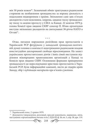 218
мін 50 років кожен20
. Зазначений обмін трактувався радянською
стороною як позбавлення громадянства за ворожу діяльність з
подальшим видворенням з країни. Звільнення саме цих п’ятьох
дисидентів стало можливим, зокрема, завдяки тиску громадсько-
му тиску та акціям протесту у США та Канаді. 22 жовтня 1979 р.
голова Комісії прав людини СКВУ сенатор П. Юзик організував
виступи звільнених дисидентів на святкуванні 30-річчя НАТО в
Оттаві21
.
* * *
Отже, питання порушення релігійних прав протестантів в
Українській  РСР фігурувало у канадській громадсько-політич-
ній думці головно в контексті недотримання радянською владою
конституційно декларованої свободи віросповідання. На захист
українських протестантських діячів і їхніх сімей виступили від-
ділення міжнародних правозахисних організацій у Канаді та
Комісія прав людини СКВУ. Основними формами привернення
громадськості до переслідування християн-протестантів в Укра-
їнській РСР, були інформаційні кампанії, листи до лідерів країн
Заходу, збір і публікація матеріалів про в’язнів сумління.
20
	 Український голос, 2 травня 1979.
21
	 Документи (звідомлення, резолюції, пресові комунікати, звернення, звіти,
листування з організаційних питань та ін.), ЦДАЗУ, ф. 36, оп. 1, спр. 38, арк. 119.
 