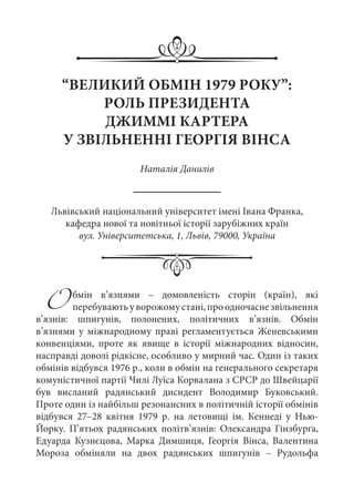 Обмін в’язнями  – домовленість сторін (країн), які
перебуваютьуворожомустані,проодночаснезвільнення
в’язнів: шпигунів, полонених, політичних в’язнів. Обмін
в’язнями у міжнародному праві регламентується Женевськими
конвенціями, проте як явище в історії міжнародних відносин,
насправді доволі рідкісне, особливо у мирний час. Один із таких
обмінів відбувся 1976 р., коли в обмін на генерального секретаря
комуністичної партії Чилі Луїса Корвалана з СРСР до Швейцарії
був висланий радянський дисидент Володимир Буковський.
Проте один із найбільш резонансних в політичній історії обмінів
відбувся 27–28 квітня 1979  р. на летовищі ім.  Кеннеді у Нью-
Йорку. П’ятьох радянських політв’язнів: Олександра Гінзбурґа,
Едуарда Кузнєцова, Марка Димшиця, Георгія Вінса, Валентина
Мороза обміняли на двох радянських шпигунів  – Рудольфа
“ВЕЛИКИЙ ОБМІН 1979 РОКУ”:
РОЛЬ ПРЕЗИДЕНТА
ДЖИММІ КАРТЕРА
У ЗВІЛЬНЕННІ ГЕОРГІЯ ВІНСА
Наталія Данилів
Львівський національний університет імені Івана Франка,
кафедра нової та новітньої історії зарубіжних країн
вул. Університетська, 1, Львів, 79000, Україна
 