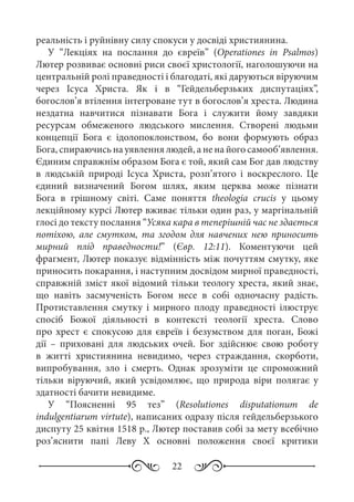 22
реальність і руйнівну силу спокуси у досвіді християнина.
У “Лекціях на послання до євреїв” (Operationes in Psalmos)
Лютер розвиває основні риси своєї христології, наголошуючи на
центральній ролі праведності і благодаті, які даруються віруючим
через Ісуса Христа. Як і в “Гейдельберзьких диспутаціях”,
богослов’я втілення інтегроване тут в богослов’я хреста. Людина
нездатна навчитися пізнавати Бога і служити йому завдяки
ресурсам обмеженого людського мислення. Створені людьми
концепції Бога є ідолопоклонством, бо вони формують образ
Бога, спираючись на уявлення людей, а не на його самооб’явлення.
Єдиним справжнім образом Бога є той, який сам Бог дав людству
в людській природі Ісуса Христа, розп’ятого і воскреслого. Це
єдиний визначений Богом шлях, яким церква може пізнати
Бога в грішному світі. Саме поняття theologia crucis у цьому
лекційному курсі Лютер вживає тільки один раз, у маргінальній
глосі до тексту послання “Усяка кара в теперішній час не здається
потіхою, але смутком, та згодом для навчених нею приносить
мирний плід праведности!” (Євр.  12:11). Коментуючи цей
фрагмент, Лютер показує відмінність між почуттям смутку, яке
приносить покарання, і наступним досвідом мирної праведності,
справжній зміст якої відомий тільки теологу хреста, який знає,
що навіть засмученість Богом несе в собі одночасну радість.
Протиставлення смутку і мирного плоду праведності ілюструє
спосіб Божої діяльності в контексті теології хреста. Слово
про хрест є спокусою для євреїв і безумством для поган, Божі
дії  – приховані для людських очей. Бог здійснює свою роботу
в житті християнина невидимо, через страждання, скорботи,
випробування, зло і смерть. Однак зрозуміти це спроможний
тільки віруючий, який усвідомлює, що природа віри полягає у
здатності бачити невидиме.
У “Поясненні 95  тез” (Resolutiones disputationum de
indulgentiarum virtute), написаних одразу після гейдельберзького
диспуту 25 квітня 1518 р., Лютер поставив собі за мету всебічно
роз’яснити папі Леву  X основні положення своєї критики
 