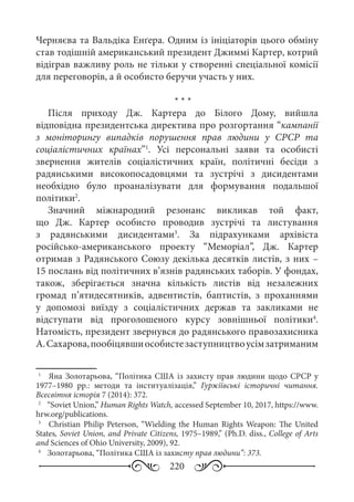 220
Черняєва та Вальдіка Енґера. Одним із ініціаторів цього обміну
став тодішній американський президент Джиммі Картер, котрий
відіграв важливу роль не тільки у створенні спеціальної комісії
для переговорів, а й особисто беручи участь у них.
* * *
Після приходу Дж.  Картера до Білого Дому, вийшла
відповідна президентська директива про розгортання “кампанії
з моніторингу випадків порушення прав людини у СРСР та
соціалістичних країнах”1
. Усі персональні заяви та особисті
звернення жителів соціалістичних країн, політичні бесіди з
радянськими високопосадовцями та зустрічі з дисидентами
необхідно було проаналізувати для формування подальшої
політики2
.
Значний міжнародний резонанс викликав той факт,
що Дж.  Картер особисто проводив зустрічі та листування
з радянськими дисидентами3
. За підрахунками архівіста
російсько-американського проекту “Меморіал”, Дж.  Картер
отримав з Радянського Союзу декілька десятків листів, з них –
15 послань від політичних в’язнів радянських таборів. У фондах,
також, зберігається значна кількість листів від незалежних
громад п’ятидесятників, адвентистів, баптистів, з проханнями
у допомозі виїзду з соціалістичних держав та закликами не
відступати від проголошеного курсу зовнішньої політики4
.
Натомість, президент звернувся до радянського правозахисника
А. Сахарова,пообіцявшиособистезаступництвоусімзатриманим
1
	  Яна Золотарьова, “Політика США із захисту прав людини щодо СРСР у
1977–1980  рр.: методи та інституалізація,” Гуржіївські історичні читання.
Всесвітня історія 7 (2014): 372.
2
	  “Soviet Union,” Human Rights Watch, accessed September 10, 2017, https://www.
hrw.org/publications.
3
	  Christian Philip Peterson, “Wielding the Human Rights Weapon: The United
States, Soviet Union, and Private Citizens, 1975–1989,” (Ph.D. diss., College of Arts
and Sciences of Ohio University, 2009), 92.
4
	  Золотарьова, “Політика США із захисту прав людини”: 373.
 