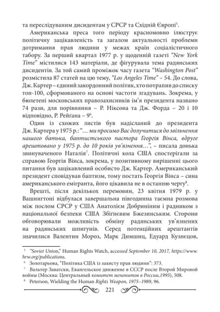221
та переслідуваним дисидентам у СРСР та Східній Європі5
.
Американська преса того періоду красномовно ілюструє
політичну зацікавленість та загалом актуальності проблеми
дотримання прав людини у межах країн соціалістичного
табору. За перший квартал 1977 р. у щоденній газеті “New York
Time” містилися 143  матеріали, де фігурувала тема радянських
дисидентів. За той самий проміжок часу газета “Washington Post”
розмістила 87 статей на цю тему, “Los Angeles Time” – 54. До слова,
Дж. Картер –єдинийзакордоннийполітик,хтопотрапивдосписку
топ-100, сформованого на основі частоти згадувань. Зокрема, у
бюлетені московських правозахисників ім’я президента названо
74  рази, для порівняння  – Р.  Ніксона та Дж.  Форда  – 20 і 10
відповідно, Р. Рейґана – 96
.
Один із схожих листів був надісланий до президента
Дж. Картера у 1975 р.:“… ми просимо Вас долучитися до звільнення
нашого батька, баптистського пастора Георгія Вінса, вдруге
арештовано у 1975 р. до 10 років ув’язнення…”, – писала донька
звинуваченого Наталія7
. Політичні кола США спостерігали за
справою Георгія Вінса, зокрема, у позитивному вирішенні цього
питання був зацікавлений особисто Дж. Картер. Американський
президент сповідував баптизм, тому постать Георгія Вінса – сина
американського емігранта, його цікавила не в останню чергу8
.
Врешті, після декількох перемовин, 23  квітня 1979  р. у
Вашингтоні відбулася завершальна півгодинна таємна розмова
між послом СРСР у США Анатолієм Добриніним і радником з
національної безпеки США Збіґнєвим Бжезинським. Сторони
обговорювали можливість обміну радянських ув’язнених
на радянських шпигунів. Серед потенційних арештантів
значилися Валентин Мороз, Марк Димшиц, Едуард Кузнєцов,
5
	  “Soviet Union,” Human Rights Watch, accessed September 10, 2017, https://www.
hrw.org/publications.
6
	 Золотарьова, “Політика США із захисту прав людини”: 373.
7
	  Вальтер Заватски, Евангельское движение в СССР после Второй Мировой
войны (Москва: Центральный комитет менонитов в России,1995), 508.
8
	  Peterson, Wielding the Human Rights Weapon, 1975–1989, 96.
 