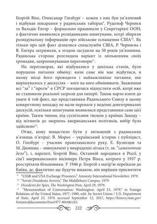 222
Георгій Вінс, Олександр Гінзбурґ – кожен з них був ув’язнений
і відбував покарання у радянських таборах9
. Рудольф Черняєв
та Вальдік Енгер – формально працювали у Секретаріаті ООН,
а фактично виявилися розвідниками-шпигунами, котрі збирали
розвідувальну інформацію про військове оснащення США10
. Як
тільки про цей факт дізналися спецслужби США, Р. Черняєва і
В. Енґера затримали, а згодом засудили на 50 років ув’язнення.
Радянська сторона розглядала варіант із звільненням своїх
громадян, запропонувавши переговори11
.
На переговорах, які відбувалися у декілька етапів, було
порушено питання обміну: коли саме він має відбутися, в
якому місці його проводити і найважливіше питання, яке
вирішувалось у дискусіях – кого на кого обмінювати. Зваживши
всі “за” і “проти” в СРСР погодилися відпустити осіб, котрі вже
не становили реальної загрози для імперії. Також варто взяти до
уваги й той факт, що представники Радянського Союзу в цьому
конкретному випадку не мали переваги у веденні довготривалих
дискусій, оскільки шпигунами виявилися представники саме цієї
країни. Таким чином, під суспільним тиском у країнах Заходу –
від мітингів до звернень американських політиків, вибір було
здійснено12
.
Отже, кому пощастило бути у звільненій з радянських
в’язниць п’ятірці: В.  Мороз  – український історик і публіцист,
О.  Гінзбурґ  – учасник правозахисного руку, Е.  Кузнєцов та
М. Димшиц – звинувачені у викраденні літака (т. зв. “самолотное
дело”), і, нарешті, Георгій Вінс. Останній народився в Росії, у
сім’ї американського місіонера Петра Вінса, котрого у 1937  р.
розстріляли більшовики. У 1946 р. Георгій з матір’ю переїхали до
Київа, де, фактично ще будучи юнаком, він вирішив присвятити
9
	  “USSR and USA Exchange Prisoners,” Amnesty International Newsletter, 1979.
10
	 “Soviet Dissidents Arrives,” The Middlebury Campus, 1979.
11
	 Dissidents for Spies, The Washington Post, April 29, 1979.
12
	  “Memorandum of Conversation: Washington, April  23, 1979,” in Foreign
Relations of the United States, 1977–1980, edit. by Soviet Union / U.S. Department
of State, April  23, 1979, accessed September  12, 2017, https://history.state.gov/
historicaldocuments/frus1977-80v06/ch5.
 