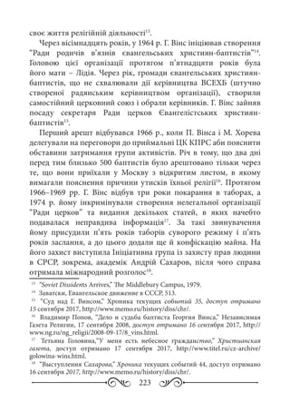 223
своє життя релігійній діяльності13
.
Через вісімнадцять років, у 1964 р. Г. Вінс ініціював створення
“Ради родичів в’язнів євангельських християн-баптистів”14
.
Головою цієї організації протягом п’ятнадцяти років була
його мати – Лідія. Через рік, громади євангельських християн-
баптистів, що не схвалювали дії керівництва ВСЕХБ (штучно
створеної радянським керівництвом організації), створили
самостійний церковний союз і обрали керівників. Г. Вінс зайняв
посаду секретаря Ради церков Євангелістських християн-
баптистів15
.
Перший арешт відбувався 1966 р., коли П. Вінса і М. Хорева
делегували на переговори до приймальні ЦК КПРС аби пояснити
обставини затримання групи активістів. Річ в тому, що два дні
перед тим близько 500 баптистів було арештовано тільки через
те, що вони приїхали у Москву з відкритим листом, в якому
вимагали пояснення причини утисків їхньої релігії16
. Протягом
1966–1969  рр. Г.  Вінс відбув три роки покарання в таборах, а
1974  р. йому інкримінували створення нелегальної організації
“Ради церков” та видання декількох статей, в яких начебто
подавалася неправдива інформація17
. За такі звинувачення
йому присудили п’ять років таборів суворого режиму і п’ять
років заслання, а до цього додали ще й конфіскацію майна. На
його захист виступила Ініціативна група із захисту прав людини
в СРСР, зокрема, академік Андрій Сахаров, після чого справа
отримала міжнародний розголос18
.
13
	 “Soviet Dissidents Arrives,” The Middlebury Campus, 1979.
14
	 Заватски, Евангельское движение в СССР, 513.
15
	  “Суд над Г.  Винсом,” Хроника текущих событий  35, доступ отримано
15 сентября 2017, http://www.memo.ru/history/diss/chr/.
16
	  Владимир Попов, “Дело и судьба баптиста Георгия Винса,” Независимая
Газета Религии, 17 сентября 2008, доступ отримано 16 сентября 2017, http://
www.ng.ru/ng_religii/2008-09-17/8_vins.html.
17
	  Тетьяна Головина,“У меня есть небесное гражданство,” Христианская
газета, доступ отримано 17  сентября 2017, http://www.titel.ru/cz-archive/
golowina-wins.html.
18
	 “Выступления Сахарова,” Хроника текущих событий 44, доступ отримано
16 сентября 2017, http://www.memo.ru/history/diss/chr/.
 