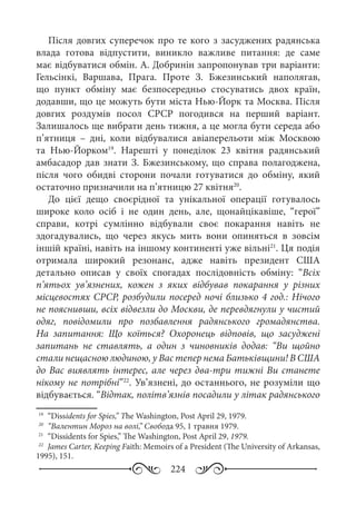 224
Після довгих суперечок про те кого з засуджених радянська
влада готова відпустити, виникло важливе питання: де саме
має відбуватися обмін. А. Добринін запропонував три варіанти:
Гельсінкі, Варшава, Прага. Проте З.  Бжезинський наполягав,
що пункт обміну має безпосередньо стосуватись двох країн,
додавши, що це можуть бути міста Нью-Йорк та Москва. Після
довгих роздумів посол СРСР погодився на перший варіант.
Залишалось ще вибрати день тижня, а це могла бути середа або
п’ятниця  – дні, коли відбувалися авіаперельоти між Москвою
та Нью-Йорком19
. Нарешті у понеділок 23  квітня радянський
амбасадор дав знати З. Бжезинському, що справа полагоджена,
після чого обидві сторони почали готуватися до обміну, який
остаточно призначили на п’ятницю 27 квітня20
.
До цієї дещо своєрідної та унікальної операції готувалось
широке коло осіб і не один день, але, щонайцікавіше, “герої”
справи, котрі сумлінно відбували своє покарання навіть не
здогадувались, що через якусь мить вони опиняться в зовсім
іншій країні, навіть на іншому континенті уже вільні21
. Ця подія
отримала широкий резонанс, адже навіть президент США
детально описав у своїх спогадах послідовність обміну: “Всіх
п’ятьох ув’язнених, кожен з яких відбував покарання у різних
місцевостях СРСР, розбудили посеред ночі близько 4 год.: Нічого
не пояснивши, всіх відвезли до Москви, де перевдягнули у чистий
одяг, повідомили про позбавлення радянського громадянства.
На запитання: Що коїться? Охоронець відповів, що засуджені
запитань не ставлять, а один з чиновників додав: “Ви щойно
стали нещасною людиною, у Вас тепер нема Батьківщини! В США
до Вас виявлять інтерес, але через два-три тижні Ви станете
нікому не потрібні”22
. Ув’язнені, до останнього, не розуміли що
відбувається. “Відтак, політв’язнів посадили у літак радянського
19
	 “Dissidents for Spies,” The Washington, Post April 29, 1979.
20
	 “Валентин Мороз на волі,” Свобода 95, 1 травня 1979.
21
	 “Dissidents for Spies,” The Washington, Post April 29, 1979.
22
	 James Carter, Keeping Faith: Memoirs of a President (The University of Arkansas,
1995), 151.
 