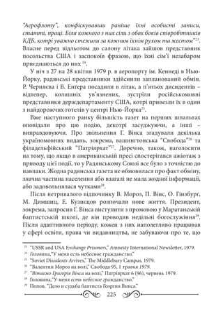 225
“Аерофлоту”, конфіскувавши раніше їхні особисті записи,
статті, праці. Біля кожного з них сіли з обох боків співробітників
КДБ, котрі уважно стежили за кожним їхнім рухом та жестом”23
.
Власне перед відльотом до салону літака зайшов представник
посольства США і заспокоїв фразою, що їхні сім’ї незабаром
приєднаються до них 24
.
У ніч з 27 на 28 квітня 1979 р. в аеропорту ім. Кеннеді в Нью-
Йорку, радянські представники здійснили запланований обмін.
Р. Черняєва і В. Енґера посадили в літак, а п’ятьох дисидентів –
відтепер, колишніх ув’язнених, зустріли російськомовні
представники держдепартаменту США, котрі привезли їх в один
з найдорожчих готелів у центрі Нью-Йорка25
.
Вже наступного ранку більшість газет на перших шпальтах
оповідали про цю подію, декотрі засуджуючи, а інші  –
виправдовуючи. Про звільнення Г.  Вінса згадували декілька
україномовних видань, зокрема, вашингтонська “Свобода”26
та
філадельфійський “Патріярхат”27
. Доречно, також, наголосити
на тому, що якщо в американській пресі спостерігався ажіотаж з
приводу цієї події, то у Радянському Союзі все було з точністю до
навпаки. Жодна радянська газета не обмовилася про факт обміну,
значна частина населення або взагалі не мала жодної інформації,
або задовольнялася чутками28
.
Після нетривалого відпочинку В. Мороз, П. Вінс, О. Гінзбурґ,
М.  Димшиц, Е.  Кузнєцов розпочали нове життя. Президент,
зокрема, запросив Г. Вінса виступити з промовою у Маратанській
баптистській школі, де він проводив недільні богослужіння29
.
Після адаптивного періоду, кожен з них наполегливо працював
у сфері освіти, права чи видавництва, не забуваючи про те, що
23
	 “USSR and USA Exchange Prisoners,” Amnesty International Newsletter, 1979.
24
	 Головина,“У меня есть небесное гражданство.”
25
	 “Soviet Dissidents Arrives,” The Middlebury Campus, 1979.
26
	 “Валентин Мороз на волі,” Свобода 95, 1 травня 1979.
27
	 “Вітаємо Григорія Вінса на волі,” Патріярхат 6 (96), червень 1979.
28
	 Головина,“У меня есть небесное гражданство.”
29
	 Попов, “Дело и судьба баптиста Георгия Винса.”
 
