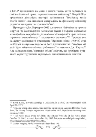 226
в СРСР залишилися ще сотні і тисячі таких, котрі борються за
свої національні права, наражаючись на небезпеку30
. Георгій Вінс
продовжив діяльність пастора, заснувавши “Російську місію
благої вістки”, яка надавала матеріальну та фінансову допомогу
радянським протестантським сім’ям31
.
Президенту Дж. Картеру у 2002 р. вручили Нобелівську премію
миру за “за десятиліття невпинних зусиль з мирного вирішення
міжнародних конфліктів, розширення демократії і прав людини,
сприяння економічному і соціальному розвитку”32
. Пропри все,
на думку колишнього президента “Великий обмін 1979 р.” став
найбільш значущою подією за його президентства: “завдяки цій
угоді було звільнено п’ятьох ув’язнених” – зазначив Дж. Картер33
.
Але найважливіше, “великий обмін” свідчив, що проблеми будь-
якого характеру можна вирішувати дипломатичним шляхом.
30
	 Kevin Klose, “Soviets Exchange 5 Dissidents for 2 Spies,” The Washington Post,
April 28, 1979.
31
	 “Страна, которой не стало. Как пастора на шпионов меняли. История семьи
Винс,” In Victory, доступ отримано 19 сентября 2017, http://www.invictory.com/
columns/1388/.
32
	  “The Nobel Peace Prize for 2002,” The official Web Site of the Nobel Prize,
October 11, 2002, accessed September 18, 2017, https://www.nobelprize.org/nobel_
prizes/peace/laureates/2002/press.html.
33
	 Carter, Keeping Faith: Memoirs of a President, 152.
 