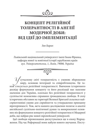 Усучасному світі толерантність є умовою збереження
миру, основою інтеграції та співробітництва. Це та-
кож стосується релігійної толерантності. Вивчення історичного
досвіду формування концепту та його реалізації має важливе
значення для України, оскільки без релігійної толерантності у
суспільстві неможлива справжня громадянська свобода. В силу
історичних обставин на території Великої Британії склалися най-
сприятливіші умови для сприйняття та утвердження принципу
віротерпимості. Тож, мета нашого дослідження полягає в аналізі
англійської суспільно-політичної думки та виокремленні основ-
них віх формування концепту релігійної толерантності Модерної
доби, що набрав рис нової європейської універсалії.
Ідеї свободи віровизнання дискутувалися ще в епоху Відрод-
ження. Під час Реформації вони набули нового звучання. Посту-
КОНЦЕПТ РЕЛІГІЙНОЇ
ТОЛЕРАНТНОСТІ В АНГЛІЇ
МОДЕРНОЇ ДОБИ:
ВІД ІДЕЇ ДО ІМПЛЕМЕНТАЦІЇ
Зоя Баран
Львівський національний університет імені Івана Франка,
кафедра нової та новітньої історії зарубіжних країн
вул. Університетська, 1, Львів, 79000, Україна
 