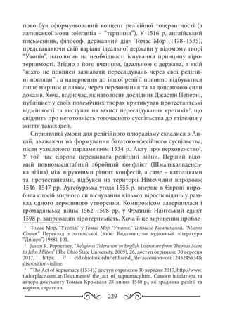 229
пово був сформульований концепт релігійної толерантності  (з
латинської мови tolerantia  – “терпіння”). У 1516  р. англійський
письменник, філософ, державний діяч Томас Мор (1478–1535),
представляючи свій варіант ідеальної держави у відомому творі
“Утопія”, наголосив на необхідності існування принципу віро-
терпимості. Згідно з його вченням, ідеальною є держава, в якій
“ніхто не повинен зазнавати переслідувань через свої релігій-
ні погляди”1
, а навернення до іншої релігії повинно відбуватися
лише мирним шляхом, через переконання та за допомогою сили
доказів. Хоча, водночас, як наголосив дослідник Джастін Пеперні,
публіцист у своїх полемічних творах критикував протестантські
відмінності та виступав на захист переслідування єретиків2
, що
свідчить про неготовність тогочасного суспільства до втілення у
життя таких ідей.
Сприятливі умови для релігійного плюралізму склалися в Ан-
глії, зважаючи на формування багатоконфесійного суспільства,
після ухваленого парламентом 1534 р. Акту про верховенство3
.
У той час Європа переживала релігійні війни. Перший відо-
мий повномасштабний збройний конфлікт (Шмалькальденсь-
ка війна) між віруючими різних конфесій, а саме – католиками
та протестантами, відбувся на території Німеччини впродовж
1546–1547 рр. Аугсбурзька угода 1555 р. вперше в Європі виро-
била спосіб мирного співіснування кількох віросповідань у рам-
ках одного державного утворення. Компромісом завершилася і
громадянська війна 1562–1598  рр. у Франції: Нантський едикт
1598 р. запровадив віротерпимість. Хоча й це вирішення пробле-
1
	  Томас Мор, “Утопія,” у Томас Мор “Утопія.” Томмазо Кампанелла, “Місто
Сонця.” Переклад з латинської (Київ: Видавництво художньої літератури
“Дніпро”, 1988), 101.
2
	  Justin R. Pepperney, “Religious Toleration in English Literature from Thomas More
to John Milton” (The Ohio State University, 2009), 26, доступ отримано 30 вересня
2017, https: // etd.ohiolink.edu/!etd.send_file?accession=osu1245245934&
disposition=inline.
3
	  “The Act of Supremacy (1534),” доступ отримано 30 вересня 2017, http://www.
tudorplace.com.ar/Documents/ the_act_of_supremacy.htm. Самого ініціатора та
автора документу Томаса Кромвеля 28 липня 1540 р., як зрадника релігії та
короля, стратили.
 