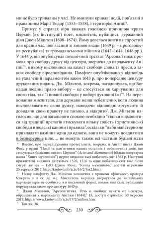 230
ми не було тривалим у часі. Не оминули криваві події, пов’язані з
правлінням Марії Тюдор (1553–1558), і територію Англії4
.
Примус у справах віри вважав головною причиною кризи
Церкви (як інституції) поет, мислитель, публіцист, державний
діяч Джон Мільтон (1608–1674). Йому довелося жити в непростий
для країни час, пов’язаний зі зміною влади (1649 р. – проголоше-
на республіка) та громадянськими війнами (1642–1644, 1648 рр.).
У 1644 р. він опублікував полемічний трактат “Ареопагітика: про-
мова про свободу друку від цензури, звернена до парламенту Ан-
глії”5
, в якому висловився на захист свободи слова та преси, а та-
кож свободу віросповідання. Памфлет опубліковано у відповідь
на ухвалений парламентом закон 1643 р. про попередню цензуру
друкованих видань. Дж. Мільтон, зокрема, наголошував, що Бог
надав людині право вибору – це стосується як харчування для
свого тіла, так “і повної свободи у виборі духовної їжі”6
. На пере-
конання мислителя, для держави менш небезпечно, коли людина
висловлюватиме свою думку, наводячи відповідні аргументи й
доводячи свою правоту не таємно, а відкрито7
. Дж. Мільтон на-
голосив, що для загального спокою необхідно “тільки відмовити-
ся від традиції прелатів втискувати вільну совість і християнські
свободи в людські канони і правила”, оскільки “якби майстерно не
прикладати каміння один до одного, вони не можуть поєднатися
в безперервне ціле…, не можуть також всі частини будівлі мати
4
	   Власне, про переслідування протестантів, зокрема, в Англії писав Джон
Фокс у праці “Події та пам’ятники наших останніх і небезпечних днів, що
стосуються болісних питань Церкви” (Actes and Monuments) (більш популярна
назва “Книга мучеників”) перше видання якої побачило світ 1563 р. Наступні
прижиттєві видання датуються 1570, 1576 та одне побачило світ вже після
смерті автора  – 1583 (Джон Фокс, “Книга мучеников,” доступ отримано
25 вересня 2017, http://krotov.info/acts/16/2/fox2.htm).
5
	   Назву памфлету Дж.  Мільтон запозичив з промови афінського оратора
Ісократа з 4  ст.  до  н.е. Мислитель вирішив звернутися до англійських
парламентарів не особисто, а в письмовій формі, позаяк вже сама публікація
порушувала закон про цензуру 1643 р.
6
	  Джон Мильтон, “Ареопагитика. Речь о свободе печати от цензуры,
обращенная к парламенту Англии (1644),” 15, доступ отримано 30  вересня
2017, http: // www.krotov.info/acts/17/2/milton.htm.
7
	  Там же, 36.
 