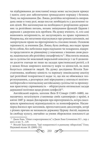 233
чи підбурювання до повстання) влада може застосувати примус
і навіть силу для забезпечення громадського порядку і безпеки.
Тому, на переконання Дж. Локка, релігійна нетерпимість виправ-
дана лише в тому разі, якщо постає необхідність у досягненні та-
ких цілей. Він наголошував на необхідності розрізнення держав-
них та релігійних питань, позаяк змішування функцій Церкви і
держави є джерелом всіх проблем. На думку вченого, ті, хто самі
виявляють нетерпимість, не заслуговують на право терпимості.
Наприклад, він негативно відгукувався про ревних католиків, які
заперечували право на віротерпимість стосовно інших. Основою
терпимості, за вченням Дж. Локка, була свобода, яка надає право
бути собою, без небезпеки переслідування чи покарання, відкри-
то представляти як рівноцінну у взаєминах з іншими свою расо-
ву, національну або релігійну специфічність15
. Мислитель вважав,
що в суспільстві можливий моральний консенсус і це б дозволи-
ло досягти злагоди не лише на засадах християнської релігії, а й
у межах більш широкого контексту норм та цінностей, на яких
базується співжиття людей. На думку дослідника Віталія Хан-
стантинова, неабияку цінність та перевагу локківському аналізу
ідеї релігійної толерантності надає те, що він не обмежився тео-
ретизуванням, а розгорнув свої міркування у контексті політич-
ної боротьби в тогочасному англійському суспільстві та пропону-
вав практичну спрямованість – обґрунтувати оптимальні засади
державної політики щодо різних конфесій16
.
Англійський король, католик Яків ІІ Стюарт (1685–1688), на-
магаючись легалізувати становище своїх єдиновірців у країні, в
квітні 1687 р. видав Декларацію про віротерпимість, котра скасо-
вувала кримінальну відповідальність за нонконформізм. Насам-
перед йшлося про католиків, протестантських диссентерів, котрі
з різних причин не визнавали державну Церкву Англії, надавала
їм свободу культу, звичайно за умови збереження лояльності до
15
	 Джон Локк, “Опыт о веротерпимости,” в Джон Локк Сочинения: В 3 ., пер. с
англ. и лат. Т. , 129.
16
	 Віталій Ханстантинов, “Ідеї толерантності в ранньому лібералізмі,” Гілея.
Науковий вісник 18. (2009): 252.
 