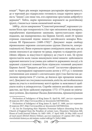 234
влади17
. Через рік монарх перевидав декларацію віротерпимості,
де в черговий раз підкреслено готовність влади терпіти присут-
ність “інших”, але лише тих, хто сприятиме зростанню добробуту
держави18
. Тобто, окрім припинення ворожнечі на релігійному
ґрунті, з’являється також економічний мотив.
1689 р., після завершення “Славетної революції”, парламент ух-
валив Білль про толерантність (Акт про звільнення від покарань,
передбачених відповідними законами, протестантських вірно-
підданих, що відокремились від Церкви Англії), який 24 травня
отримав схвальний підпис нового англійського монарха Віль-
гельма  ІІІ Оранського (1689–1702)19
. Документ надав свободу
віровизнання окремим сектантським групам (баптисти, конгре-
гаціоналісти). Вони отримали право сповідувати свою віру, але за
умови лояльності до короля чи уряду, мирних та відкритих релі-
гійних зібрань за відсутності примусу до участі в них. Ці групи
протестантів мали також виконувати певні вимоги: здійснювати
церковні виплати (а це умова для зайняття державних посад); а їх
церковні служителі повинні були підписати головний документ
Церкви Англії “Тридцять дев’ять статей” (остаточно сформульо-
вані та підтверджені парламентським актом у 1571 р.) з певними
уточненнями для кожної з сектантських груп (так баптистам до-
зволено пропустити 27 статтю, де йшлося про хрещення немов-
лят).Документнестосувавсякатоликів,атеїстів,якіпозбавлялися
права на участь в політичному житті країни та можливості здоб-
увати освіту в університетах. Спроби змінити англійське законо-
давство, що були здійснені упродовж 1772–1774 років не увінча-
лися успіхом. Дослідниця Оксана Довгополова, проаналізувавши
17
	 Declaration of Indulgence of King James II, April 04, 1687, доступ отримано
26 вересня 2017, http://www.jacobite.ca/ documents/16870404.htm.
18
	 Declaration of Indulgence of King James II, April 27, 1688, доступ отримано
26 вересня 2017, http://www.jacobite.ca/ documents/16870404.htm.
19
	 An Act for Exempting their Majesties Protestant Subjects dissenting from the
Church of England from the Penalties of certain Laws. Dissenters Toleration Bill,
House of Lords Journal Volume 14: 1685–1691, 17 April 1689, 24 May 1689: record
of royal assent (British History Online), доступ отримано 25 серпня 2017, http: //
www.british-history.ac.uk/statutes-realm/vol6/pp74-76#h2-0006.
 
