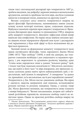 235
також текст шотландської декларації про толерантність 1687 р.,
зробила висновок, що добробут держави виявився визначальним
аргументом, натомість проблема чистоти віри, яка була головною
цінністю в попередні епохи, опинилася на другому плані20
.
Витоки сучасного сенсу поняття толерантності визріли на
ґрунті філософії Просвітництва, наповнившись новим сенсом:
основу склали категорії політики, права, соціальних відносин.
Відбулася синонімія термінів прав людини і толерантності. Фран-
цузька Декларація прав людини та громадянина 1789 р. відкрила
добу модерної толерантності. Документ зафіксував новий вимір
відносин між конфесіями. На перше місце вийшло питання пра-
ва людини вільно відправляти обраний нею культ і декларувати
свої переконання у будь-якій сфері та бути незалежним від до-
брої волі правителя.
Значний вплив на формування концепту толерантності мала
праця англійського філософа, члена парламенту Джона Мілля
(1806–1873) “Про свободу” (1859), в якій він доводив, що толе-
рантне ставлення необхідне і для соціального та наукового про-
гресу, і для морального та духовного розвитку індивіда, адже
“істина може народитися лише в умовах “вільного ринку” ідей,
і тільки тоді буде подолано неосвіченість”. Мислитель наголошу-
вав, що навіть в його часи “та міра покарання, яку припускає су-
часна суспільна думка навіть проти найшкідливіших ідей, є не-
достатньою, щоб цілком їх викорінити”. А покарання “за думки
чи, принаймні, за їх висловлення, ще й досі передбачені законом”.
Толерантність у Дж. Мілля постає синонімом свободи. Він вірив
у здатність людства виправляти свої помилки, встановлюючи
розумні погляди та розумну поведінку. Однак, у своєму творі
Дж. Мілль фактично визнавав, що толерантність може існувати
у вимірі байдужості: “Великі письменники, котрим світ зобов’я-
заний релігійною терпимістю, визначали свободу совісті як не-
від’ємне право. Однак на практиці релігійна свобода навряд чи
20
	  Оксана Довгополова, “Восстановлаение ценностного каркаса общества
в контексте анализа феномена Отторжения,” Актуальні проблеми держави і
права. Збірник наукових праць 40 (2008): 256.
 