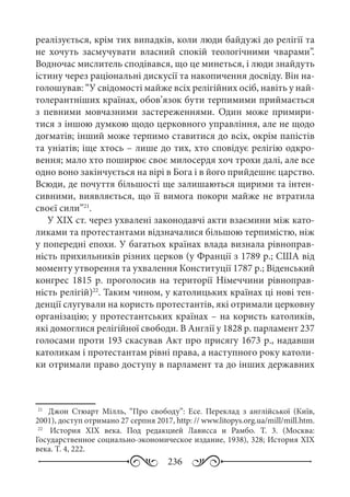 236
реалізується, крім тих випадків, коли люди байдужі до релігії та
не хочуть засмучувати власний спокій теологічними чварами”.
Водночас мислитель сподівався, що це минеться, і люди знайдуть
істину через раціональні дискусії та накопичення досвіду. Він на-
голошував: “У свідомості майже всіх релігійних осіб, навіть у най-
толерантніших країнах, обов’язок бути терпимими приймається
з певними мовчазними застереженнями. Один може примири-
тися з іншою думкою щодо церковного управління, але не щодо
догматів; інший може терпимо ставитися до всіх, окрім папістів
та уніатів; іще хтось – лише до тих, хто сповідує релігію одкро-
вення; мало хто поширює своє милосердя хоч трохи далі, але все
одно воно закінчується на вірі в Бога і в його прийдешнє царство.
Всюди, де почуття більшості ще залишаються щирими та інтен-
сивними, виявляється, що її вимога покори майже не втратила
своєї сили”21
.
У ХІХ ст. через ухвалені законодавчі акти взаємини між като-
ликами та протестантами відзначалися більшою терпимістю, ніж
у попередні епохи. У багатьох країнах влада визнала рівноправ-
ність прихильників різних церков (у Франції з 1789 р.; США від
моменту утворення та ухвалення Конституції 1787 р.; Віденський
конгрес 1815 р. проголосив на території Німеччини рівноправ-
ність релігій)22
. Таким чином, у католицьких країнах ці нові тен-
денції слугували на користь протестантів, які отримали церковну
організацію; у протестантських країнах – на користь католиків,
які домоглися релігійної свободи. В Англії у 1828 р. парламент 237
голосами проти 193 скасував Акт про присягу 1673 р., надавши
католикам і протестантам рівні права, а наступного року католи-
ки отримали право доступу в парламент та до інших державних
21
	  Джон Стюарт Мілль, “Про свободу”: Есе. Переклад з англійської (Київ,
2001), доступ отримано 27 серпня 2017, http: // www.litopys.org.ua/mill/mill.htm.
22
	  История ХІХ  века. Под редакцией Лависса и Рамбо. Т.  3. (Москва:
Государственное социально-экономическое издание, 1938), 328; История ХІХ
века. Т. 4, 222.
 