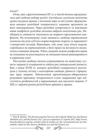 237
посад23
.
Отже, вже з другої половини XV ст. в Англії почали зароджува-
тися ідеї свободи вибору релігії. Англійська суспільно-політична
думка засудила примус у питаннях віри та поступово сформулю-
вала концепт релігійної толерантності, надавши аргументи на
його підтвердження. Через релігійні суперечності та викликані
ними конфлікти релігійне питання набрало політичних рис. Не-
обхідність співжиття змушувала до мирного врегулювання кон-
фліктів. На початковому етапі наявність свободи віровизнання
залежала від волі суб’єкта нормотворення (король та парламент)
і конкретної ситуації. Відповідно, той, кому таку пільгу надали,
сприймався як нерівноцінний, а його право на несхожість визна-
чалося певними межами. Тобто, надання іншим конфесіям права
на існування не розглядалося як визнання їхньої рівноправності
в широкому сенсі.
Поступово свободу почали усвідомлювати як невід’ємну сут-
ність людини й толерантність набула рис універсальної цінності.
Вже з кінця XVIIІ ст. концепт релігійної толерантності розгля-
дали у тісному зв’язку з категоріями свободи, рівності і природ-
них прав людини. Лейтмотивом просвітницько-ліберального
розуміння принципу толерантності стало твердження про неі-
стотність розбіжностей у переконаннях для мислячої людини. У
ХІХ ст. віруючі різних релігій були зрівняні у правах.
23
	 Elsie B. Michie, “On the Sacramental Test Act, the Catholic Relief Act, the Slavery
Abolition Act, and the Factory Act,” доступ отримано 27 серпня 2017, http://www.
branchcollective.org/?ps_articles=elsie-b-michie-on-the-sacramental-test-act-the-
catholic-relief-act-the-slavery-abolition-act-and-the-factory-act.
 