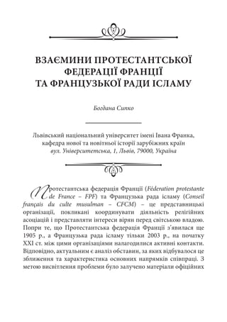 Протестантська федерація Франції (Féderation protestante
de France  – FPF) та Французька рада ісламу (Conseil
français du culte musulman  – CFCM)  – це представницькі
організації, покликані координувати діяльність релігійних
асоціацій і представляти інтереси вірян перед світською владою.
Попри те, що Протестантська федерація Франції з’явилася ще
1905  р., а Французька рада ісламу тільки 2003  р., на початку
ХХІ ст. між цими організаціями налагодилися активні контакти.
Відповідно, актуальним є аналіз обставин, за яких відбувалося це
зближення та характеристика основних напрямків співпраці. З
метою висвітлення проблеми було залучено матеріали офіційних
ВЗАЄМИНИ ПРОТЕСТАНТСЬКОЇ
ФЕДЕРАЦІЇ ФРАНЦІЇ
ТА ФРАНЦУЗЬКОЇ РАДИ ІСЛАМУ
Богдана Сипко
Львівський національний університет імені Івана Франка,
кафедра нової та новітньої історії зарубіжних країн
вул. Університетська, 1, Львів, 79000, Україна
 