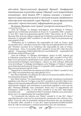 239
веб-сайтів Протестантської федерації Франції1
, Конференції
відповідальних за релігійні справи у Франції2
, акти міжрелігійних
колоквіумів3
, звіти Комісії FPF у справах взаємин з ісламом4
і
проекту щодо відносин релігій зі світською владою, ініційованого
міністерством внутрішніх справ Франції5
, а також французьких
світських6
і протестантських7
інформаційних ресурсів.
Яквідомо,Франціястала“домом”дляпротестантівщевХVI ст.,
1
	  Actes du Colloque “Le dialogue interreligieux, entre Dialogue et Violence,”
organisé par la Féderation protestante de France le 14 septembre 2003, consulté le
15  mai 2017, http://www.protestants.org/?id=31495; “Intervention de M. l’Imam
Houssam Sbat Actes du colloque organisé par la Fédération protestante de France le
dimanche 14 septembre 2003”, consulté le 15 mai 2017, http://www.protestants.org/
index.php?id=31497.
2
	  “Déclaration de la Conférence des responsables de Culte en France. Jeudi
26 novembre 2015,” consulté le 10 mai 2017, http://lacrcf.fr/upload/20151126-CRCF.
pdf; “Première rencontre de la Conférence des responsables de culte en France.
Communiqué – Paris, 23 novembre 2010,” consulté le 10 mai 2017, http://lacrcf.fr/
upload/ Communiqu-%20de%20la%20Conf-rence%20des%20 responsables%20
de%20culte %20en%20France.pdf .
3
	   Actes du Colloque “Le dialogue interreligieux, chance ou défi,” organisé par
la Féderation protestante de France le 28 septembre 2002, consulté le 8 mai 2017,
http://www.protestants.org/fileadmin/user_upload/Protestantisme_et_Societe/
documentation/Dialogue_interreligieux-_chance_ou_defi-colloque_2002.pdf;
Actes du Colloque “Le dialogue interreligieux, entre Dialogue et Violence,” organisé
par la Féderation protestante de France le 14 septembre 2003, consulté le 9 mai 2017,
http://www.protestants.org/?id=31495.
4
	  “Rapport de la commission des relations de la FPF avec l’islam,” consulté le 9 mai
2017, http://www.protestants.org/ index.php?id=32711.
5
	  Jean-Pierre Machelon, Les relations des cultes avec les pouvoirs publics (Paris: La
Documentation française, 2006), 83.
6
	  Jean-Marie Guénois, “Les représentants religieux juifs, musulmans et protestants
appellent à voter Macron,” Le Figaro, 4 mai 2017, consulté le 11 mai 2017, http://www.
lefigaro.fr/elections/presidentielles/2017/05/04/35003-20170504 ARTFIG00164-les-
representants-religieux-juifs-musulmans-et-protestants-appellent-a-voter-macron.
php; “Monsieur Hollande, nous, protestants, disons non à la stigmatisation des
musulmans,” L’OBS Le Plus, 12 avril 2016, consulté le 12 mai 2017, http://leplus.
nouvelobs.com/ contribution/1505174-monsieur-hollande-nous-protestants-
disons-non-a-la-stigmatisation-des-musulmans.html.
7
	   “La Commission des relations avec l’Islam,” consulté le 12  mai 2017, https://
regardsprotestants.com/son/vie-protestante/la-commission-des-relations-avec-
lislam; “Lieux de culte: les protestants s’estiment discriminés face aux musulmans,”
16 decembre 2004, consulté le 12 mai 2017, https://protestinfo.ch/200412162810/
lieux-de-culte-les-protestants-s-estiment-discrimines-face-aux-musulmans.
 
