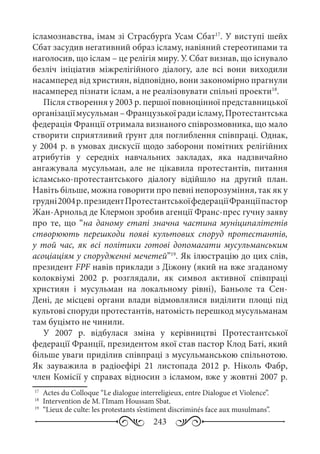 243
ісламознавства, імам зі Страсбурґа Усам Сбат17
. У виступі шейх
Cбат засудив негативний образ ісламу, навіяний стереотипами та
наголосив, що іслам – це релігія миру. У. Сбат визнав, що існувало
безліч ініціатив міжрелігійного діалогу, але всі вони виходили
насамперед від християн, відповідно, вони закономірно прагнули
насамперед пізнати іслам, а не реалізовувати спільні проекти18
.
Після створення у 2003 р. першої повноцінної представницької
організаціїмусульман –Французькоїрадиісламу,Протестантська
федерація Франції отримала визнаного співрозмовника, що мало
створити сприятливий ґрунт для поглиблення співпраці. Однак,
у 2004 р. в умовах дискусії щодо заборони помітних релігійних
атрибутів у середніх навчальних закладах, яка надзвичайно
ангажувала мусульман, але не цікавила протестантів, питання
ісламсько-протестантського діалогу відійшло на другий план.
Навіть більше, можна говорити про певні непорозуміння, так як у
грудні2004 р.президентПротестантськоїфедераціїФранціїпастор
Жан-Арнольд де Клермон зробив агенції Франс-прес гучну заяву
про те, що “на даному етапі значна частина муніципалітетів
створюють перешкоди появі культових споруд протестантів,
у той час, як всі політики готові допомагати мусульманським
асоціаціям у спорудженні мечетей”19
. Як ілюстрацію до цих слів,
президент FPF навів приклади з Діжону (який на вже згаданому
колоквіумі 2002  р. розглядали, як символ активної співпраці
християн і мусульман на локальному рівні), Баньоле та Сен-
Дені, де місцеві органи влади відмовлялися виділити площі під
культові споруди протестантів, натомість перешкод мусульманам
там буцімто не чинили.
У 2007  р. відбулася зміна у керівництві Протестантської
федерації Франції, президентом якої став пастор Клод Баті, який
більше уваги приділив співпраці з мусульманською спільнотою.
Як зауважила в радіоефірі 21  листопада 2012  р. Ніколь Фабр,
член Комісії у справах відносин з ісламом, вже у жовтні 2007 р.
17
	 Actes du Colloque “Le dialogue interreligieux, entre Dialogue et Violence”.
18
	 Intervention de M. l’Imam Houssam Sbat.
19
	 “Lieux de culte: les protestants s’estiment discriminés face aux musulmans”.
 
