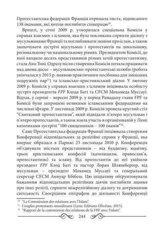 244
Протестантська федерація Франція отримала листа, підписаного
138 імамами, які хотіли поглибити співпрацю20
.
Врешті, у січні 2009  р. утворилася спеціальна Комісія у
справах взаємин з ісламом, яка була покликана сприяти діалогу з
мусульманамиФранціїтапоглиблюватизнанняпроіслам,атакож
заохочувати зустрічі мусульман і протестантів на локальному,
регіональному чи національному рівнях. Президентом Комісії, до
якої входило десять представників різних течій протестантизму,
сталаАннТоні.ОдразупіслястворенняКомісіяпочалапрацювати
над двома досьє – мусульмансько-протестантські шлюби (робота
увінчалася у 2015 р. появою практичного посібника для змішаних
подружніх пар21
) та ісламсько-християнський діалог. У лютому
2009 р. Комісія у справах взаємин з ісламом ініціювала особисту
зустріч президентів FPF Клода Баті та CFCM Мохамеда Муссауї.
Відтак, у серпні – вересні 2009 р. у період Рамадану глави FPF та
Комісії були запрошені великими ісламськими федераціями на
численні іфтари. У листопаді 2009 р. Комісія провела круглий стіл
“Святковий протестантизм”, який відвідали п’ятеро мусульман і
п’ятеро протестантів, а також взяла участь в організованій у Ліоні
католиками зустрічі “100 священників – 100 імамів”22
.
Саме Протестантська федерація Франції ініціювала створення
Конференції відповідальних за релігійні справи у Франції, яка
вперше зібралася в Парижі 23  листопада 2010  р. Конференція
об’єднувала шістьох представників  – від буддизму, юдаїзму,
трьох християнських конфесій (католицизм, православ’я,
протестантизм) та ісламу. Від протестантів до неї увійшли
президент FPF Клод Баті та пастор Лоран Шлюмберґер, від
мусульман  – президент Мохамед Муссауї та генеральний
секретар CFCM Аннуар Кбібеш. Цю ініціативу обґрунтовували
бажанням відповідальних релігійних діячів поглибити знання
про інші релігії, сприяти міжрелігійному діалогу та дотриманню
світськості. Своєрідним епіграфом до діяльності Конференції
20
	 “La Commission des relations avec l’Islam”.
21
	 Couples protestants-musulmans (Lyon: Editions Olivétan, 2015).
22
	 “Rapport de la commission des relations de la FPF avec l’islam”.
 