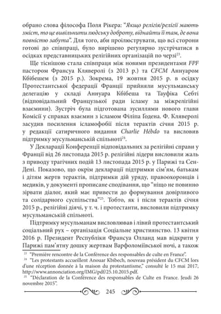 245
обрано слова філософа Поля Рікера: “Якщо релігія/релігії мають
зміст,тоцевивільнитилюдськудоброту,віднайтиїїтам,девона
повністю забута”. Для того, аби проілюструвати, що всі сторони
готові до співпраці, було вирішено регулярно зустрічатися в
осідках представницьких релігійних організацій по черзі23
.
Ще тіснішою стала співпраця між новими президентами FPF
пастором Франсуа Кляверолі (з 2013  р.) та CFCM Аннуаром
Кбібешем (з 2015  р.). Зокрема, 19  жовтня 2015  р. в осідку
Протестантської федерації Франції прийняли мусульманську
делегацію у складі Аннуара Кбібеша та Тауфіка Себті
(відповідальний Французької ради ісламу за міжрелігійні
взаємини). Зустріч була підготована зусиллями нового глави
Комісії у справах взаємин з ісламом Філіпа Ґодена. Ф. Кляверолі
засудив посилення ісламофобії після терактів січня 2015  р.
у редакції сатиричного видання Charlie Hébdo та висловив
підтримку мусульманській спільноті24
.
У Декларації Конференції відповідальних за релігійні справи у
Франції від 26 листопада 2015 р. релігійні лідери висловили жаль
з приводу трагічних подій 13 листопада 2015 р. у Парижі та Сен-
Дені. Показово, що окрім декларації підтримки сім’ям, батькам
і дітям жертв терактів, підтримки дій уряду, правоохоронців і
медиків, у документі прописане сподівання, що “ніщо не повинно
зірвати діалог, який має привести до формування довірливого
та солідарного суспільства”25
. Тобто, як і після терактів січня
2015 р., релігійні діячі, у т. ч. і протестанти, висловили підтримку
мусульманській спільноті.
Підтримку мусульманам висловлював і лівий протестантський
соціальний рух – організація Соціальне християнство. 13 квітня
2016  р. Президент Республіки Франсуа Олланд мав відкрити у
Парижі пам’ятну дошку жертвам Варфоломіївської ночі, а також
23
	 “Première rencontre de la Conférence des responsables de culte en France”.
24
	 “Les protestants accueillent Anouar Kbibech, nouveau président du CFCM lors
d’une réception donnée à la maison du protestantisme,” consulté le 15 mai 2017,
http://www.annonciation.org/IMG/pdf/25.10.2015.pdf.
25
	  “Déclaration de la Conférence des responsables de Culte en France. Jeudi 26
novembre 2015”.
 