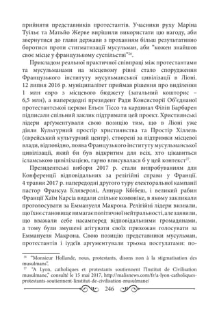 246
прийняти представників протестантів. Учасники руху Маріна
Туільє та Матьйо Жерве вирішили використати цю нагоду, аби
звернутися до глави держави з проханням більш результативно
боротися проти стигматизації мусульман, аби “кожен знайшов
своє місце у французькому суспільстві”26
.
Прикладом реальної практичної співпраці між протестантами
та мусульманами на місцевому рівні стало спорудження
Французького інституту мусульманської цивілізації в Ліоні.
12 липня 2016 р. муніципалітет приймав рішення про виділення
1  млн євро з місцевого бюджету (загальний кошторис  –
6,5 млн), а напередодні президент Ради Консисторії Об’єднаної
протестантської церкви Етьєн Тіссо та кардинал Філіп Барбарен
підписали спільний заклик підтримати цей проект. Християнські
лідери арґументували свою позицію тим, що в Ліоні уже
діяли Культурний простір християнства та Простір Хіллель
(єврейський культурний центр), створені за підтримки місцевої
влади, відповідно, поява Французького інституту мусульманської
цивілізації, який би був відкритим для всіх, хто цікавиться
ісламською цивілізацією, гарно вписувалася б у цей контекст27
.
Президентські вибори 2017  р. стали випробуванням для
Конференції відповідальних за релігійні справи у Франції.
4 травня 2017 р. напередодні другого туру електоральної кампанії
пастор Франсуа Кляверолі, Аннуар Кбібеш, і великий рабин
Франції Хаїм Карсіа видали спільне комюніке, в якому закликали
проголосувати за Еммануеля Макрона. Релігійні лідери визнали,
щоїхнєстановищевимагаєполітичноїнейтральності,алезаявили,
що вважали себе насамперед відповідальними громадянами,
а тому були змушені агітувати своїх прихожан голосувати за
Еммануеля Макрона. Свою позицію представники мусульман,
протестантів і іудеїв аргументували трьома постулатами: по-
26
	  “Monsieur Hollande, nous, protestants, disons non à la stigmatisation des
musulmans”.
27
	  “A Lyon, catholiques et protestants soutiennent l’Institut de Civilisation
musulmane,” consulté le 15 mai 2017, http://malisnews.com/fr/a-lyon-catholiques-
protestants-soutiennent-linstitut-de-civilisation-musulmane/
 