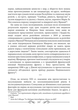 247
перше, найважливішою цінністю є мир, а зберегти його можна
лише проголосувавши за цю кандидатуру, по-друге, необхідно
пам’ятати про гуманістичні основи Республіки та соціальну місію
релігій, і, по-третє, принцип “Свобода, рівність, братерство” є
гаслом відкритості та діалогу з Іншим, відтак, перемога Марін Лє
Пен означала поразку толерантної та відкритої світу Франції28
.
Ця заява не стала несподіванкою, оскільки після оголошення
результатів першого туру троє згаданих діячів вже видавали
окремі комюніке за Макрона. Інше питання, чому заяву не
підтримали представники католиків, православних і буддистів,
якщо згадані шість релігійних спільнот з 2010  р. активно
співпрацювали у рамках Конференції відповідальних за релігійні
справиуФранції?Непідписантикомюнікепояснилисвоюпозицію
так: вони підтримували Еммануеля Макрона, але вважали, що
в умовах світської держави релігійні лідери не мають права
давати порад у політичному голосуванні своїм прихожанам, які
є дорослими людьми29
. Таким чином, спостерігаємо здавалося б
парадоксальну ситуацію, коли протестанти солідаризувалися не з
іншимихристиянськимиконфесіями,азпредставникамиісламуй
юдаїзму. Щоправда, причини такої позиції слід шукати не у чварах
з католиками та православними, а в традиційній французькій
опозиції Національному фронту з боку протестантів. Ще
наприкінці 1990-х рр. у Діжоні мусульманська та протестантська
спільноти об’єдналися проти приїзду радника Національного
фронту30
.
***
Отже, на початку ХХІ  ст. взаємини між протестантами та
мусульманами вийшли на загальнонаціональний рівень й
інституціоналізувалися. Стимулами до зближення стало декілька
факторів: по-перше, як мусульмани, так і протестанти у минулому
були для французів-католиків уособленням Іншого, по-друге, у
28
	 Guénois, “Les représentants religieux juifs, musulmans et protestants appellent à
voter Macron”.
29
	 Ibid.
30
	 Actes du Colloque “Le dialogue interreligieux, chance ou défi”.
 