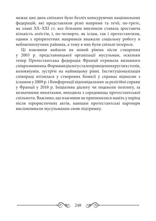248
межах цих двох спільнот було безліч конкуруючих національних
федерацій, які представляли різні напрями та течії, по-третє,
на зламі ХХ–ХХІ  ст. все більшим викликом ставала зростаюча
кількість атеїстів, і, по-четверте, як іслам, так і протестантизм,
одним з пріоритетних напрямків вважали соціальну роботу в
неблагополучних районах, а тому в них були спільні інтереси.
Ці взаємини вийшли на новий рівень після створення
у 2003  р. представницької організації мусульман, оскільки
тепер Протестантська федерація Франції отримала визнаного
співрозмовника.Формамидіалогусталопроведеннякруглихстолів,
колоквіумів, зустрічі на найвищому рівні. Інституціоналізація
співпраці втілилася у створених Комісії у справах відносин з
ісламом у 2009 р. і Конференції відповідальних за релігійні справи
у Франції у 2010  р. Ініціатива діалогу чи подеколи полілогу, за
незначними винятками, виходила з середовища протестантської
спільноти. Важливо, що взаємини не припинялися навіть у період
після терористичних актів, навпаки протестантські партнери
висловлювали мусульманам свою підтримку.
 