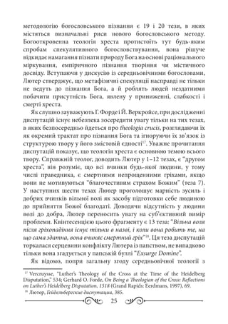 25
методологію богословського пізнання є 19 і 20  тези, в яких
містяться визначальні риси нового богословського методу.
Богооткровенна теологія хреста протистоїть тут будь-яким
спробам спекулятивного богословствування, вона рішуче
відкидаєнамаганняпізнатиприродуБоганаосновіраціонального
міркування, емпіричного пізнання творіння чи містичного
досвіду. Вступаючи у дискусію із середньовічними богословами,
Лютер стверджує, що метафізичні спекуляції насправді не тільки
не ведуть до пізнання Бога, а й роблять людей нездатними
побачити присутність Бога, явлену у приниженні, слабкості і
смерті хреста.
ЯкслушнозауважуютьГ. ФордеіЙ. Веркройсе,придослідженні
диспутацій існує небезпека зосередити увагу тільки на тих тезах,
в яких безпосередньо йдеться про theologia crucis, розглядаючи їх
як окремий трактат про пізнання Бога та ігноруючи їх зв’язок із
структурою твору у його змістовій єдності17
. Уважне прочитання
диспутацій показує, що теологія хреста є основною темою всього
твору. Справжній теолог, доводить Лютер у 1–12 тезах, є “другом
хреста”, він розуміє, що всі вчинки будь-якої людини, у тому
числі праведника, є смертними непрощенними гріхами, якщо
вони не мотивуються “благочестивим страхом Божим” (теза 7).
У наступних шести тезах Лютер проголошує марність зусиль і
добрих вчинків вільної волі як засобу підготовки себе людиною
до прийняття Божої благодаті. Доводячи відсутність у людини
волі до добра, Лютер переносить увагу на суб’єктивний вимір
проблеми. Квінтесенцією цього фрагменту є 13 теза: “Вільна воля
після гріхопадіння існує тільки в назві, і коли вона робить те, на
що сама здатна, вона вчиняє смертний гріх”18
. Ця теза диспутацій
торкалася серцевини конфлікту Лютера із папством, не випадково
тільки вона згадується у папській буллі “Exsurge Domine”.
Як відомо, попри загальну згоду середньовічної теології з
17
	Vercruysse, “Luther’s Theology of the Cross at the Time of the Heidelberg
Disputation,” 534; Gerhard O. Forde, On Being a Theologian of the Cross: Reflections
on Luther’s Heidelberg Disputation, 1518 (Grand Rapids: Eerdmans, 1997), 69.
18
	Лютер, Гейдельбергские диспутации, 385.
 