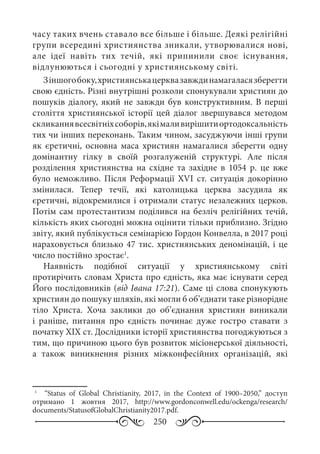 250
часу таких вчень ставало все більше і більше. Деякі релігійні
групи всередині християнства зникали, утворювалися нові,
але ідеї навіть тих течій, які припинили своє існування,
відлунюються і сьогодні у християнському світі.
Зіншогобоку,християнськацерквазавждинамагаласязберегти
свою єдність. Різні внутрішні розколи спонукували християн до
пошуків діалогу, який не завжди був конструктивним. В перші
століття християнської історії цей діалог звершувався методом
скликаннявсесвітніхсоборів,якімаливирішитиортодоксальність
тих чи інших переконань. Таким чином, засуджуючи інші групи
як єретичні, основна маса християн намагалися зберегти одну
домінантну гілку в своїй розгалуженій структурі. Але після
розділення християнства на східне та західне в 1054  р. це вже
було неможливо. Після Реформації XVI  ст. ситуація докорінно
змінилася. Тепер течії, які католицька церква засудила як
єретичні, відокремилися і отримали статус незалежних церков.
Потім сам протестантизм поділився на безліч релігійних течій,
кількість яких сьогодні можна оцінити тільки приблизно. Згідно
звіту, який публікується семінарією Гордон Конвелла, в 2017 році
нараховується близько 47 тис. християнських деномінацій, і це
число постійно зростає1
.
Наявність подібної ситуації у християнському світі
протирічить словам Христа про єдність, яка має існувати серед
Його послідовників (від Івана 17:21). Саме ці слова спонукують
християн до пошуку шляхів, які могли б об’єднати таке різнорідне
тіло Христа. Хоча заклики до об’єднання християн виникали
і раніше, питання про єдність починає дуже гостро ставати з
початку XIX ст. Дослідники історії християнства погоджуються з
тим, що причиною цього був розвиток місіонерської діяльності,
а також виникнення різних міжконфесійних організацій, які
1
	   “Status of Global Christianity, 2017, in the Context of 1900–2050,” доступ
отримано 1  жовтня 2017, http://www.gordonconwell.edu/ockenga/research/
documents/StatusofGlobalChristianity2017.pdf.
 