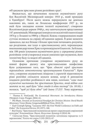 251
об’єднували християн різних релігійних груп2
.
Вважається, що початковим пунктом екуменічного руху
був Всесвітній Місіонерській конгрес 1910  р., який проходив
в Единбурзі3
. Після цього можна перерахувати ще декілька
важливих віх, таких як Лозанська конференція 1927  р., на
якій було закладено основи теології екуменізму4
; створення
Всесвітньої ради церков 1948 р., яку започаткували представники
147 деномінацій; Міжнародні конгреси по всесвітній євангелізації
1974 р. у Лозанні та 1989 р. у Манілі. Кожна з перерахованих подій
суттєво впливала на справу об’єднання церков. В деякі моменти
здавалося, що все більше і більше християн починають розуміти,
що розділення, яке існує в християнському світі, перешкоджає
виконаннюдорученняХристапроповідуватиЄвангеліє.Забільше,
ніж 100 років існування екуменічного руху у середовищі різних
релігійних течій утворилися власні уявлення про екуменізм, його
теологічну базу та моделі об’єднання.
Основною причиною утворення екуменічного руху як
певної форми діалогу між християнськими конфесіями
було усвідомлення того, що: “брак єдності серед християн
перешкоджає автентичному проголошуванню Євангелія”5
. Крім
того, створення екуменічних ініціатив і стратегій підштовхнуло
різні релігійні спільноти шукати шляхи, котрі б допомогли
владнати релігійні розбіжності між ними, оскільки: “саме такі
екуменічні настанови дає християнам Христос, який віддав своє
життя за те, щоб було “одне стадо й один пастир” (Ів. 10:16), і
молився, “щоб усі були одно” (від Івана 17:21)6
. Тому керуючись
2
	   Тhomas E.  FitzGerald, The Ecumenical Movement: An Introductory History
(Westport: Conn: Praeger, 2004), 61.
3
	  Phi Pham, Towards an Ecumenical Paradigm for Christian Mission: David Bosch’s
Missionary Vision (Roma: Gregorian&Biblical Press, 2010), 91.
4
	  Кarl-Cristoph Epting, “Lausanne 1927: the First World Conference on Faith and
Order,” The Ecumenical Review 29 (1977), 180.
5
	 Яна Осыка, “Христианский экуменизм как проект сакрализации современной
культуры,” Религиоведение. Наука. Искусство. Культур 4 (2014): 84.
6
	  Святослав Кияк, “Християнський екуменізм: католицька парадигма та її
перспективи,” Релігія та соціум 3 (19) (2015): 67.
 