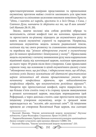 252
христоцентричними намірами представники та прихильники
екуменізму протягом майже століття закликають усіх християн
об’єднатися та спільними зусиллями виконати повеління Христа:
“ідіть, і навчіть всі народи, хрестячи їх в Ім’я Отця, і Сина, і
Святого Духа, навчаючи їх зберігати все те, що Я вам заповів”
(від Матвія 28:19, 20).
Звісно, маючи несхожі між собою релігійні обряди та
ментальність, світові конфесії такі як: католики, православні
та протестанти по-різному підходять до екуменічного руху та
мають власні екуменічні стратегії та парадигми. Наприклад,
католицька екуменічна модель зазнала радикальної ґенези,
оскільки під час свого розвитку та становлення еволюціонувала
та перейшла від: “різкого відторгнення участі в екуменічному
русі до повного прийняття і домінування у ньому”7
. Православна
модель екуменізму з початку виникнення руху мала кардинально
відмінний підхід від католицької церкви, оскільки приєдналися
до нього через 10 років після його утворення. Саме православні
сприяли тому, що основною із цілей екуменічного діалогу стало:
“обговорення того, що роз’єднує, і підкреслення того, що об’єднує,
оскільки успіх діалогу залежатиме від здатності християнських
церков звільнитися від віками прищеплюваних уявлень про
неповноту конфесійних віровчень, про неблагодатність
конфесійних обрядів, про неканонічність релігійних вірувань”8
.
Говорячи про протестантські конфесії, варто підкреслити те,
що більше п’яти століть тому в їх сторону лунали звинувачення
у розколі католицької церкви, внаслідок впровадження ідей
Реформації, а через декілька століть саме протестанти висунули
ініціативу утворення екуменізму, котре із грецької мови
перекладається як: “всесвіт, або заселений світ”9
. Ці ініціативи
призвели до створення Всесвітньої Ради церков, яка сьогодні
7
	 Василий Манзюк, “Генезис католической модели экуменизма,” Научные
ведомости. Серия Философия. Социология. Право 14 (2010): 255.
8
	 ЛюдмилаФилипович,УкраїнаіВатиканвконтекстікультурно-цивілізаційного
діалогу: історія і сучасність: серія наукових збірників 3 (2000): 324.
9
	 Василий Манзюк, “Генезис католической модели экуменизма”: 255.
 