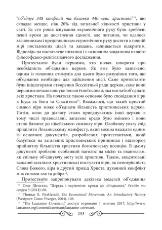 253
“об’єднує 348  конфесій та близько 440  млн. християн”10
, що
складає менше, ніж 20% від загальної кількості християн у
світі. За сто років існування екуменічного руху були зроблені
певні кроки до досягнення єдності, але питання, чи вдалося
засновникам і представникам екуменічного руху досягти в повній
мірі поставлених цілей та завдань, залишається відкритим.
Відповідь на поставлене питання і є основним завданням нашого
філософсько-релігієзнавчого дослідження.
Протестанти були першими, хто почав говорити про
необхідність об’єднання церков. Як вже було зазначено,
одним із головних стимулів для цього було розуміння того, що
об’єднання необхідне для здійснення місії. Саме протестанти
були ініціаторами створення Всесвітньої ради церков, саме вони
першимипочалипошукитеологічноїоснови,якамоглабоб’єднати
всіх християн. На початках такою основою було сповідання віри
в Ісуса як Бога та Спасителя11
. Вважалося, що такий простий
символ віри може об’єднати більшість християнських церков.
Потім, коли до діалогу стали приєднуватись інші церкви в
тому числі православні, загальне кредо було змінено і воно
стало ближче до нікейського символу віри. Особливу увагу слід
приділити Лозаннському маніфесту, який можна вважати одним
із основних документів, розроблених протестантами, який
базується на загальних християнських принципах і відтворює
прийнятну більшістю християн богословську позицію. В цьому
документі зроблено особливий наголос на місію та євангелізм,
як спільну об’єднуючу мету всіх християн. Також, акцентовані
важливі загально-християнські постулати віри, як непогрішність
Слова Божого, віра в другий прихід Христа, духовний конфлікт
між силами зла та добра12
.
Протестанти запропонували декілька моделей об’єднання
10
	  Олег Шепетяк, “Церква і екуменізм: кроки до об’єднання,” Релігія та
соціум 3 (2014): 68.
11
	  Тhomas E.  FitzGerald, The Ecumenical Movement: An Introductory History
(Westport: Conn: Praeger, 2004), 108.
12
	  “The Lausanne Covenant,” доступ отримано 1  жовтня 2017, http://www.
lausanne.org/content/covenant/lausanne-covenant.
 