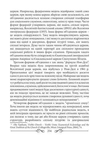 254
церков. Наприклад, федеративна модель відображає такий союз
церков, при якому кожна церква зберігає свою незалежність, але
об’єднання досягається шляхом створення спільної платформи
для соціального служіння, євангелізму, захисту прав тощо. Часто
форми федерації утворюють церкви, які мають спільні корені,
наприклад, Всесвітній баптистський альянс (BWA) або Всесвітня
лютеранська федерація (LWF). Інша форма об’єднання церков –
це модель співдружності. Таку модель використовують церкви,
які мають різне походження, і які можуть достатньо відрізнятися
одна від одної в доктринах, формах літургії тощо., але мають
спільні інтереси. Дуже часто таким чином об’єднуються церкви,
які знаходяться на одній території для спільного проведення
соціальної роботи й інших форм служіння. Прикладом такого
об’єднання може бути співдружність Євангельської лютеранської
церкви Америки та Єпископальної церкви Сполучених Штатів.
Третьою формою об’єднання є так звана “формула Нью-Делі”.
Вперше така модель була запропонована на третій асамблеї
Всесвітньої ради церков, яка відбулась у Нью-Делі в 1961  р.
Прихильники цієї моделі говорять про необхідність досягти
єдності для всіх християн на кожному місці. Найкраще цю модель
може охарактеризувати грецьке слово koinonia. Головний акцент
тутробитьсянатому,щобдосягтисамевидимоїєдностіваспектах
поклоніння,служіння,здійсненнямісії,богослов’ятощо.Логічним
продовженням такої моделі буде досягнення структурної єдності,
але як показує практика, це не завжди можливо. Тому, частіше
ця модель реалізується шляхом створення духовної єдності, хоча
деномінаційні відмінності залишаються неподоланими13
.
Четвертою формою об’єднання є модель “органічного союзу”.
Хоча інколи цю модель не відокремлюють від попередньої, вони
мають суттєві відмінності. Це найбільш радикальна модель, в
якій інтеграція проходить не просто на рівні спільних проектів,
але полягає в тому, що дві або більше церков утворюють єдину
структуру, розробляють спільну літургію та доктринальне
13
	  Оla Tjørhom, Visible Church  – Visible Unity: Ecumenical Ecclesiology and the
Great Tradition of the Church (Collegeville, Minn: Liturgical Press, 2004), 74.
 