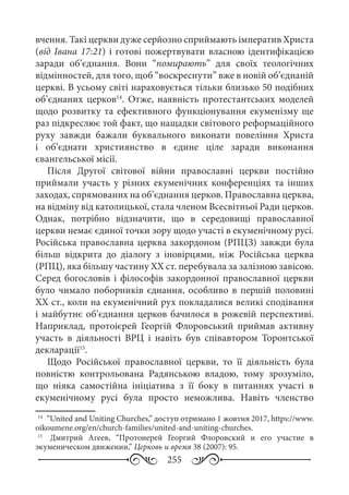 255
вчення. Такі церкви дуже серйозно сприймають імператив Христа
(від Івана 17:21) і готові пожертвувати власною ідентифікацією
заради об’єднання. Вони “помирають” для своїх теологічних
відмінностей, для того, щоб “воскреснути” вже в новій об’єднаній
церкві. В усьому світі нараховується тільки близько 50 подібних
об’єднаних церков14
. Отже, наявність протестантських моделей
щодо розвитку та ефективного функціонування екуменізму ще
раз підкреслює той факт, що нащадки світового реформаційного
руху завжди бажали буквального виконати повеління Христа
і об’єднати християнство в єдине ціле заради виконання
євангельської місії.
Після Другої світової війни православні церкви постійно
приймали участь у різних екуменічних конференціях та інших
заходах, спрямованих на об’єднання церков. Православна церква,
на відміну від католицької, стала членом Всесвітньої Ради церков.
Однак, потрібно відзначити, що в середовищі православної
церкви немає єдиної точки зору щодо участі в екуменічному русі.
Російська православна церква закордоном (РПЦЗ) завжди була
більш відкрита до діалогу з іновірцями, ніж Російська церква
(РПЦ), яка більшу частину ХХ ст. перебувала за залізною завісою.
Серед богословів і філософів закордонної православної церкви
було чимало поборників єднання, особливо в першій половині
ХХ ст., коли на екуменічний рух покладалися великі сподівання
і майбутнє об’єднання церков бачилося в рожевій перспективі.
Наприклад, протоієрей Георгій Флоровський приймав активну
участь в діяльності ВРЦ і навіть був співавтором Торонтської
декларації15
.
Щодо Російської православної церкви, то її діяльність була
повністю контрольована Радянською владою, тому зрозуміло,
що ніяка самостійна ініціатива з її боку в питаннях участі в
екуменічному русі була просто неможлива. Навіть членство
14
	 “United and Uniting Churches,” доступ отримано 1 жовтня 2017, https://www.
oikoumene.org/en/church-families/united-and-uniting-churches.
15
	  Дмитрий Агеев, “Протоиерей Георгий Флоровский и его участие в
экуменическом движении,” Церковь и время 38 (2007): 95.
 