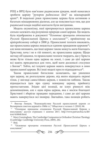 256
РПЦ в ВРЦ було нав’язане радянським урядом, який намагався
зробити церкву “рупором радянських ідей” на міжнародній
арені16
. В подальші роки православна церква була активною в
багатьох міжцерковних діалогах, але це пояснюється тим, що для
радянської влади подібні контакти були вигідними.
Модель екуменізму, якої притримується православна церква
сильно залежить від розуміння природи самої церкви. Ця модель
була відображена в документі “Основные принципы отношения
Русской Православной Церкви к инославию”17
, прийнятому на
архієрейському соборі в 2000 р. Православні теологи вважають,
що православна церква лишається єдиною правдивою церквою18
;
але вони визнають, що інші церкви також можуть мати благодать
Христову, хоча і не в тій повноті, як православна церква. Щодо
методу об’єднання, то православні теологи твердять, що у Христа
може бути тільки одна церква на землі, і саме до цієї церкви
всі мають приєднатися для того, щоб мати досконалі стосунки
з Богом19
. Тобто, всі існуючі церкви мають повернутися в лоно
православної церкви. Всі інші моделі просто відкидаються20
.
Також православні богослови зазначають, що уявлення
про церкву, як розгалужене дерево, від якого відходять окремі
гілки, у вигляді самостійних церков, є повністю хибним. Також
відкидається ідея про єдину невидиму церкву, прийняту
протестантами. Згідно цієї позиції, не існує рівності між
деномінаціями, але є одна вірна церква, яка є носієм благодаті
Христової і зберігає правдиве передання, і саме до цієї церкви
мають навернутися всі іновірці. Звичайно, така позиція робить
16
	  Виктор Ливцов, “Взаимодействие Русской православной церкви со
Всемирным советом церквей в 1960е гг.,” Общество и человек 1 (2010): 86.
17
	  “Основные принципы отношения Русской Православной Церкви к
инославию,” доступ отримано 1  жовтня 2017, http://www.patriarchia.ru/db/
text/418840.html.
18
	 Мary Cunningham, The Cambridge Companion to Orthodox Christian Theology
(Cambridge: Cambridge University Press, 2009), 282.
19
	 Ibid.
20
	  “Основные принципы отношения Русской Православной Церкви к
инославию.”
 
