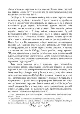 257
діалог з іншими церквами надто важким. Більше того, сьогодні
все частіше можна почути голоси про те, що православна церква
має вийти з членства в ВРЦ21
.
До Другого Ватиканського собору католицька церква стояла
осторонь екуменічних процесів. Її представники не приймали
участі в екуменічних конференціях, ця церква досі не є членом
Всесвітньої ради церков. Католицька церква вважає себе
єдиною святою апостольською церквою. Така позиція робила
спроби екуменізму з її боку майже неможливими. Другий
Ватиканський собор є епохальною віхою в історії церкви. Як
внутрішня, так і зовнішня політика церкви зазнала суттєвих
змін, а також змінилося ставлення церкви до інших деномінацій.
Після Другого Ватиканського собору католики продовжують
вважати себе єдиною апостольською церквою, але тепер вони
не стверджують, що в інших церквах немає спасіння. В одному
з головних документів Собору, Lumen gentium, стверджується:
“Церква, організована в світі як суспільство, існує в католицькій
церкві, яка керується наступником Петра та єпископами разом
з ним, але багато елементів освячення та істини є поза видимою
церковною структурою”22
.
Таке формулювання хоча і говорить про унікальність
католицької церкви, але допускає можливість спасіння і в інших
церквах. В зв’язку з цим треба відзначити відомого католицького
богослова Карла Ранера, який у багатьох випадках був ідеологом
змін, запроваджених на Соборі. Ранер розвинув теологію, згідно
якої не тільки інші християни отримають благодать Христа, але й
нехристиянські релігії також є рецепторами благодаті, яка існує
поза католицькою церквою. Таким чином, всі релігії є спробою
людей шанувати Бога, а отже щирі представники інших релігій
і навіть атеїсти, хоча і не називають себе християнами, можуть
вважатися “анонімними християнами”23
.
21
	  Див., наприклад: Константин Костюк, “Православный фундаментализм,”
Полис 5 (2000).
22
	 Документы II Ватиканского собора (Москва: Паолине, 2004), 81.
23
	 Мikka Ruokanen, The Catholic Doctrine of non-Christian Religions: According to
the Second Vatican Council (Leiden: Brill, 1992), 29.
 