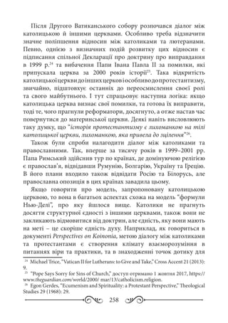 258
Після Другого Ватиканського собору розпочався діалог між
католицькою й іншими церквами. Особливо треба відзначити
значне поліпшення відносин між католиками та лютеранами.
Певно, однією з визначних подій розвитку цих відносин є
підписання спільної Декларації про доктрину про виправдання
в 1999  р.24
та вибачення Папи Івана Павла  ІІ за помилки, які
припускала церква за 2000  років історії25
. Така відкритість
католицькоїцерквидоіншихцерковіособливодопротестантизму,
звичайно, підштовхує останніх до переосмислення своєї ролі
та свого майбутнього. І тут спрацьовує наступна логіка: якщо
католицька церква визнає свої помилки, та готова їх виправити,
тоді те, чого прагнули реформатори, досягнуто, а отже настав час
повернутися до материнської церкви. Деякі навіть висловлюють
таку думку, що “історія протестантизму є лихоманкою на тілі
католицької церкви, лихоманкою, яка привела до зцілення”26
.
Також були спроби налагодити діалог між католиками та
православними. Так, вперше за тисячу років в 1999–2001  рр.
Папа Римський здійснив тур по країнах, де домінуючою релігією
є православ’я, відвідавши Румунію, Болгарію, Україну та Грецію.
В його плани входило також відвідати Росію та Білорусь, але
православна опозиція в цих країнах завадила цьому.
Якщо говорити про модель, запропоновану католицькою
церквою, то вона в багатьох аспектах схожа на модель “формули
Нью-Делі”, про яку йшлося вище. Католики не прагнуть
досягти структурної єдності з іншими церквами, також вони не
закликають відмовитися від доктрин, але єдність, яку вони мають
на меті – це скоріше єдність духу. Наприклад, як говориться в
документі Perspectives оn Koinonia, метою діалогу між католиками
та протестантами є створення клімату взаєморозуміння в
питаннях віри та практики, та в знаходженні точок дотику для
24
	 МichaelTrice,“Vatican IIforLutherans:toGiveandTake,”CrossAccent 21 (2013):
9.
25
	 “Pope Says Sorry for Sins of Church,” доступ отримано 1 жовтня 2017, https://
www.theguardian.com/world/2000/ mar/13/catholicism.religion.
26
	 Еgon Gerdes, “Ecumenism and Spirituality: a Protestant Perspective,” Theological
Studies 29 (1968): 29.
 