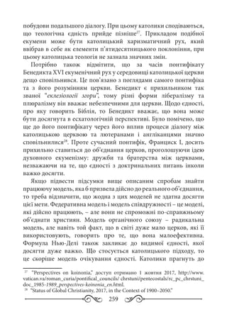 259
побудови подальшого діалогу. При цьому католики сподіваються,
що теологічна єдність прийде пізніше27
. Прикладом подібної
екумени може бути католицький харизматичний рух, який
ввібрав в себе як елементи п’ятидесятницького поклоніння, при
цьому католицька теологія не зазнала значних змін.
Потрібно також відмітити, що за часів понтифікату
Бенедикта ХVI екуменічний рух у середовищі католицької церкви
дещо сповільнився. Це пов’язано з поглядами самого понтифіка
та з його розумінням церкви. Бенедикт є прихильником так
званої “еклезіології згори”, тому різні форми лібералізму та
плюралізму він вважає небезпечними для церкви. Щодо єдності,
про яку говорить Біблія, то Бенедикт вважає, що вона може
бути досягнута в есхатологічній перспективі. Було помічено, що
ще до його понтифікату через його вплив процеси діалогу між
католицькою церквою та лютеранами і англіканцями значно
сповільнилися28
. Проте сучасний понтифік, Франциск І, досить
прихильно ставиться до об’єднання церков, проголошуючи ідею
духовного екуменізму: дружби та братерства між церквами,
незважаючи на те, що єдності з доктринальних питань інколи
важко досягти.
Якщо підвести підсумки вище описаним спробам знайти
працюючу модель, яка б призвела дійсно до реального об’єднання,
то треба відзначити, що жодна з цих моделей не здатна досягти
цієї мети. Федеративна модель і модель співдружності – це моделі,
які дійсно працюють, – але вони не спроможні по-справжньому
об’єднати християн. Модель органічного союзу  – радикальна
модель, але навіть той факт, що в світі дуже мало церков, які її
використовують, говорить про те, що вона малоефективна.
Формула Нью-Делі також закликає до видимої єдності, якої
досягти дуже важко. Що стосується католицького підходу, то
це скоріше модель очікування єдності. Католики прагнуть до
27
	  “Perspectives on koinonia,” доступ отримано 1  жовтня 2017, http://www.
vatican.va/roman_curia/pontifical_councils/ chrstuni/pentecostals/rc_pc_chrstuni_
doc_1985-1989_perspectives-koinonia_en.html.
28
	 “Status of Global Christianity, 2017, in the Context of 1900–2050.”
 