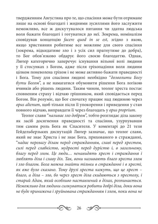 26
твердженням Августина про те, що спасіння може бути отримане
лише на основі благодаті і жодними зусиллями його заслужити
неможливо, все ж дискутувалося питання чи здатна людська
воля бажати благодаті і готуватися до неї. Зокрема, номіналізм
сповідував концепцію facere quod in se est, згідно з якою,
якщо християнин робитиме все можливе для свого спасіння
(зокрема, відкидатиме зло і з усіх сил прагнутиме до добра),
то Бог обов’язково обдарує його своєю благодаттю. Однак,
Лютер категорично заперечує існування вільної волі людини
у її стосунках з Богом, адже після гріхопадіння воля людини
цілком поневолена гріхом і не може активно бажати праведності
і Бога. Тому для спасіння людині необхідно “дозволити Богу
бути Богом”, а не намагатися обумовити рішення Бога логікою
вчинків або рішень людини. Таким чином, теолог хреста постає
сповненим страху і відчаю грішником, який сповідається перед
Богом. Він розуміє, що Бог спочатку працює над людиною через
opus alienum, щоб тільки після її упокорення і приведення у стан
повного відчаю, виправдати її через благодать у opus proprium.
Теолог слави “називає зло добром”, тобто розглядає діла закону
як засіб досягнення праведності та спасіння, узурпувавши
тим самим роль Бога як Спасителя. У коментарі до 21  тези
Гейдельберзьких диспутацій Лютер зазначає, що теолог слави,
який не знає Христа і не знає Бога, прихованого в стражданні,
“надає перевагу ділам перед стражданням, славі перед хрестом,
силі перед слабкістю, мудрості перед дурістю і, в загальному,
благу перед злом. Це люди… ненавидять хрест і страждання і
люблять діла і славу діл. Так, вони називають благо хреста злом
і зло благом. Бога можна знайти тільки в стражданні і в хресті,
як вже було сказано. Тому друзі хреста кажуть, що це хрест –
благо, а діла – зло, бо через хрест діла скидаються з престолу, і
старий Адам, який особливо наставлений в ділах, розпинається.
Неможливо для людини силкуватися робити добрі діла, доки вона
не буде принижена і зруйнована стражданням і злом, поки вона не
 