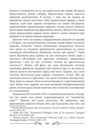 260
діалогу в сподіваннях на те, що одного разу він зможе об’єднати
представників різних таборів. Православна модель здається
найменш реалістичною. В зв’язку з тим, що ця модель не
передбачає ніяких поступок з боку православної церкви, а лише
вимагає, щоб інші церкви погодилися на умови об’єднання,
запропоновані православною церквою, можна взагалі вважати
цю позицію відмовою від ефективного діалогу. Більше того, якщо
серед православних церков немає єдності, важко говорити про
прийняття їх моделі іншими церквами.
Доказом того, що жодна з перерахованих моделей не працює
є той факт, що екуменічний рух сьогодні зазнав майже тотальної
поразки, оскільки: “кожна деномінація намагається довести
своє право на існування продовжуючи претендуючи на власну
виняткову відповідність біблійному вченню про церкву”29
. Крім
цього Всесвітня рада церков, на яку покладали великі надії у
контексті об’єднання всіх християн виявилась провальним
проектом і вже не має істотного впливу на християнську
спільноту30
. Навіть той факт, що сама організація сьогодні
переживає фінансові труднощі, вже свідчить про те, що вона не
змогла досягти поставленої перед нею мети. Церкви, які стали
членами Всесвітньої ради церков становлять тільки 20% від
загальної кількості християн, і це число постійно зменшується.
Тому вони не можуть бути голосом більшості в християнському
світі. Більш того, церкви, які вели активний міжхристиянський
діалог, почали дуже сильно втрачати своє членство і сьогодні вже
не є впливовими.
Наприкінці XX та на поч. XXI ст. екуменізм опинився у стопорі,
так що такий стан речей охарактеризували як “екуменічну
зиму”31
. Причин для цього достатньо. Як виявилось, між
християнами набагато більше того, що їх розділяє, ніж того, що
29
	 Фелікс Понятовський, Протестантизм: погляд в майбутнє (Київ: Джерело
життя, 2017), 29.
30
	  Ralph del Colle, “Ecumentical Dialogues: State of the Question,” Liturgical
Ministry 19 (3) (2010): 109.
31
	  Thomas Rausch, “New Ecumenism? Christian Unity in a Global Church,”
Theological Studies. № 78 (3) (2017): 597.
 