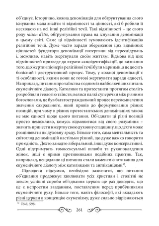 261
об’єднує. Історично, кожна деномінація для обґрунтування свого
існування мала знайти ті відмінності та цінності, які б робили її
несхожою на всі інші релігійні течії. Такі відмінності – це свого
роду raison d’être, обґрунтування права на існування деномінації
в цьому світі. Саме ці відмінності зумовлюють ідентифікацію
релігійної течії. Дуже часто заради збереження цих відмінних
цінностей фундатори деномінації потерпали від переслідувань
і, можливо, навіть жертвували своїм життям. Відмова від цих
відмінностей призведе до втрати самоідентифікації, до визнання
того,щожертвипіонеріврелігійноїтечіїбулимарними,ацедосить
болісний і деструктивний процес. Тому, у кожної деномінації є
ті особливості, якими вони не готові жертвувати заради єдності.
Наприклад,питанняпротаїнстваєоднимізнайболючішихпитань
екуменічного діалогу. Католики та протестанти протягом століть
розробляли теологію таїнств; велися палкі суперечки між різними
богословами, це був багатостраждальний процес переосмислення
значення сакрального, який привів до формулювання різних
позицій, при чому в різних протестантських деномінаціях також
не має єдності щодо цього питання. Об’єднати ці різні позиції
просто неможливо, комусь відмовитися від свого розуміння  –
значитьпринестивжертвусвоюдуховнуспадщину,щодехтоможе
розцінювати як духовну зраду. Більше того, сама ментальність та
світогляд деномінацій настільки різний, що дуже важко говорити
про єдність. Дехто занадто ліберальний, інші дуже консервативні.
Одні підтримують гомосексуальні шлюби та рукопокладення
жінок, інші є ярими противниками подібних практик. Так,
наприклад, нещодавно ці питання стали каменем спотикання для
екуменічного діалогу між католиками та англіканцями32
.
Підводячи підсумки, необхідно зазначити, що питання
об’єднання продовжує хвилювати усіх християн і столітні не
зовсім успішні спроби об’єднання церков ще раз доводять, що
це є непростим завданням, поставленим перед прибічниками
екуменічного руху. Більше того, навіть філософії, які вкладають
різні церкви в концепцію екуменізму, дуже сильно відрізняються
32
	 Ibid, 598.
 