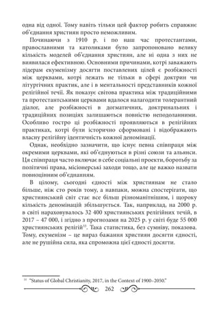 262
одна від одної. Тому навіть тільки цей фактор робить справжнє
об’єднання християн просто неможливим.
Починаючи з 1910  р. і по наш час протестантами,
православними та католиками було запропоновано велику
кількість моделей об’єднання християн, але ні одна з них не
виявилася ефективною. Основними причинами, котрі заважають
лідерам екуменізму досягти поставлених цілей є розбіжності
між церквами, котрі лежать не тільки в сфері доктрин чи
літургічних практик, але і в ментальності представників кожної
релігійної течії. Як показує світова практика між традиційними
та протестантськими церквами вдалося налагодити толерантний
діалог, але розбіжності в догматичних, доктринальних і
традиційних позиціях залишаються повністю неподоланними.
Особливо гостро ці розбіжності проявляються в релігійних
практиках, котрі були історично сформовані і відображають
власну релігійну ідентичність кожної деномінації.
Однак, необхідно зазначити, що існує певна співпраця між
окремими церквами, які об’єднуються в різні союзи та альянси.
Ця співпраця часто включає в себе соціальні проекти, боротьбу за
політичні права, місіонерські заходи тощо, але це важко назвати
повноцінним об’єднанням.
В цілому, сьогодні єдності між християнам не стало
більше, ніж сто років тому, а навпаки, можна спостерігати, що
християнський світ стає все більш різноманітнішим, і щороку
кількість деномінацій збільшується. Так, наприклад, на 2000  р.
в світі нараховувалось 32 400 християнських релігійних течій, в
2017 – 47 000, і згідно з прогнозами на 2025 р. у світі буде 55 000
християнських релігій33
. Така статистика, без сумніву, показова.
Тому, екуменізм – це вираз бажання християн досягти єдності,
але не рушійна сила, яка спроможна цієї єдності досягти.
33
	 “Status of Global Christianity, 2017, in the Context of 1900–2050.”
 
