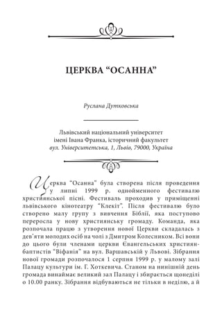 Церква “Осанна” була створена після проведення
у липні 1999  р. однойменного фестивалю
християнської пісні. Фестиваль проходив у приміщенні
львівського кінотеатру “Клекіт”. Після фестивалю було
створено малу групу з вивчення Біблії, яка поступово
переросла у нову християнську громаду. Команда, яка
розпочала працю з утворення нової Церкви складалась з
дев’яти молодих осіб на чолі з Дмитром Колесником. Всі вони
до цього були членами церкви Євангельських християн-
баптистів “Віфанія” на вул. Варшавській у Львові. Зібрання
нової громади розпочалося 1 серпня 1999 р. у малому залі
Палацу культури ім. Г. Хоткевича. Станом на нинішній день
громада винаймає великий зал Палацу і збирається щонеділі
о 10.00 ранку. Зібрання відбуваються не тільки в неділю, а й
ЦЕРКВА “ОСАННА”
Руслана Дутковська
Львівський національний університет
імені Івана Франка, історичний факультет
вул. Університетська, 1, Львів, 79000, Україна
 