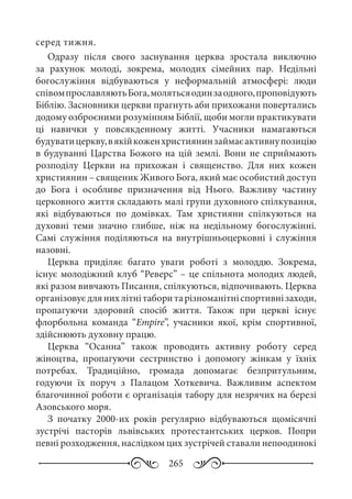 265
серед тижня.
Одразу після свого заснування церква зростала виключно
за рахунок молоді, зокрема, молодих сімейних пар. Недільні
богослужіння відбуваються у неформальній атмосфері: люди
співомпрославляютьБога,молятьсяодинзаодного,проповідують
Біблію. Засновники церкви прагнуть аби прихожани повертались
додому озброєними розумінням Біблії, щоби могли практикувати
ці навички у повсякденному житті. Учасники намагаються
будуватицеркву,вякійкоженхристиянинзаймаєактивнупозицію
в будуванні Царства Божого на цій землі. Вони не сприймають
розподілу Церкви на прихожан і священство. Для них кожен
християнин – священик Живого Бога, який має особистий доступ
до Бога і особливе призначення від Нього. Важливу частину
церковного життя складають малі групи духовного спілкування,
які відбуваються по домівках. Там християни спілкуються на
духовні теми значно глибше, ніж на недільному богослужінні.
Самі служіння поділяються на внутрішньоцерковні і служіння
назовні.
Церква приділяє багато уваги роботі з молоддю. Зокрема,
існує молодіжний клуб “Реверс” – це спільнота молодих людей,
які разом вивчають Писання, спілкуються, відпочивають. Церква
організовуєдлянихлітнітаборитарізноманітніспортивнізаходи,
пропагуючи здоровий спосіб життя. Також при церкві існує
флорбольна команда “Empire”, учасники якої, крім спортивної,
здійснюють духовну працю.
Церква “Осанна” також проводить активну роботу серед
жіноцтва, пропагуючи сестринство і допомогу жінкам у їхніх
потребах. Традиційно, громада допомагає безпритульним,
годуючи їх поруч з Палацом Хоткевича. Важливим аспектом
благочинної роботи є організація табору для незрячих на березі
Азовського моря.
З початку 2000-их  років регулярно відбуваються щомісячні
зустрічі пасторів львівських протестантських церков. Попри
певні розходження, наслідком цих зустрічей ставали непоодинокі
 