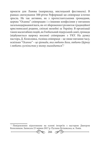 266
проекти для Львова (наприклад, мистецький фестиваль). В
рамках святкування 500-річчя Реформації ця співпраця істотно
зросла. Не так активно, як з протестантськими громадами,
церква “Осанна” співпрацює і з іншими конфесіями у питаннях
загальнодержавноїваги,як-отзбереженняірозвитоктрадиційної
християнської родини, спільні молебні за Україну. В організації
такихмасштабнихподій,якГлобальнийлідерськийсаміт,громада
(відбувається щороку восени) співпрацює з УКУ. На думку
пастора, Д. Колесника, тісніша співпраця – це лише питання часу,
оскільки “Осанна” – це громада, яка любить Бога, любить Церкву
і любить суспільство у якому знаходиться”.1
1
	 Повідомлення підготовлене на основі інтерв’ю з пастором Дмитром
Колесником. Записала 23 червня 2017 р. Руслана Дутковська, м. Львів.
 