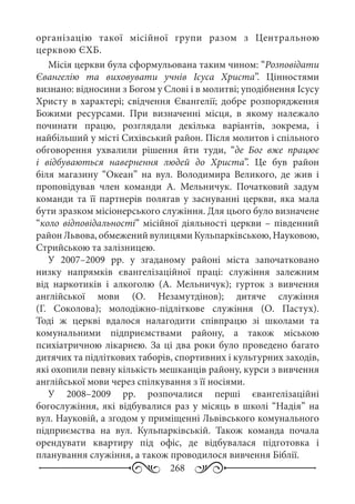 268
організацію такої місійної групи разом з Центральною
церквою ЄХБ.
Місія церкви була сформульована таким чином: “Розповідати
Євангелію та виховувати учнів Ісуса Христа”. Цінностями
визнано: відносини з Богом у Слові і в молитві; уподібнення Ісусу
Христу в характері; свідчення Євангелії; добре розпорядження
Божими ресурсами. При визначенні місця, в якому належало
починати працю, розглядали декілька варіантів, зокрема, і
найбільший у місті Сихівський район. Після молитов і спільного
обговорення ухвалили рішення йти туди, “де Бог вже працює
і відбуваються навернення людей до Христа”. Це був район
біля магазину “Океан” на вул.  Володимира Великого, де жив і
проповідував член команди А.  Мельничук. Початковий задум
команди та її партнерів полягав у заснуванні церкви, яка мала
бути зразком місіонерського служіння. Для цього було визначене
“коло відповідальності” місійної діяльності церкви – південний
район Львова, обмежений вулицями Кульпарківською, Науковою,
Стрийською та залізницею.
У 2007–2009  рр. у згаданому районі міста започатковано
низку напрямків євангелізаційної праці: служіння залежним
від наркотиків і алкоголю (А.  Мельничук); гурток з вивчення
англійської мови (О.  Незамутдінов); дитяче служіння
(Г.  Соколова); молодіжно-підліткове служіння (О.  Пастух).
Тоді ж церкві вдалося налагодити співпрацю зі школами та
комунальними підприємствами району, а також міською
психіатричною лікарнею. За ці два роки було проведено багато
дитячих та підліткових таборів, спортивних і культурних заходів,
які охопили певну кількість мешканців району, курси з вивчення
англійської мови через спілкування з її носіями.
У 2008–2009  рр. розпочалися перші євангелізаційні
богослужіння, які відбувалися раз у місяць в школі “Надія” на
вул. Науковій, а згодом у приміщенні Львівського комунального
підприємства на вул.  Кульпарківській. Також команда почала
орендувати квартиру під офіс, де відбувалася підготовка і
планування служіння, а також проводилося вивчення Біблії.
 
